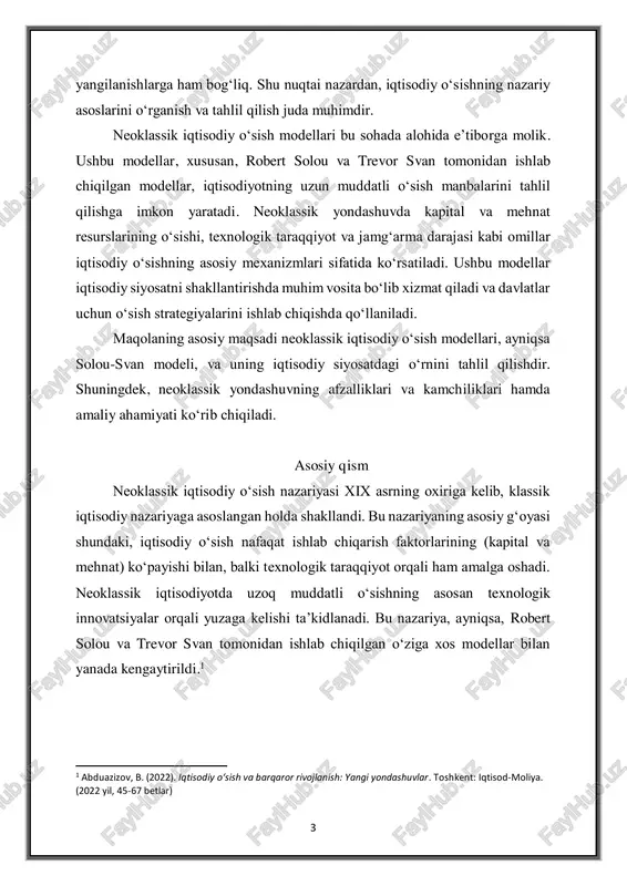 modellar iqtisodiy siyosatni shakllantirishda muhim vosita bo‘lib xizmat qiladi va davlatlar uchun o‘sish strategiyalarini ishlab chiqishda qo‘llaniladi. maqolaning asosiy maqsadi neoklassik iqtisodiy o‘sish modellari, ayniqsa solou-svan modeli, va uning iqtisodiy siyosatdagi o‘rnini tahlil qilishdir. shuningdek, neoklassik yondashuvning afzalliklari va kamchiliklari hamda amaliy ahamiyati ko‘rib chiqiladi. asosiy qism neoklassik iqtisodiy o‘sish nazariyasi xix asrning oxiriga kelib, klassik iqtisodiy nazariyaga asoslangan holda shakllandi. bu nazariyaning asosiy g‘oyasi shundaki, iqtisodiy o‘sish nafaqat ishlab chiqarish faktorlarining (kapital va mehnat) ko‘payishi bilan, balki texnologik taraqqiyot orqali ham amalga oshadi. neoklassik iqtisodiyotda uzoq muddatli o‘sishning asosan texnologik innovatsiyalar orqali yuzaga kelishi ta’kidlanadi. bu nazariya, ayniqsa, robert solou va trevor svan tomonidan ishlab chiqilgan o‘ziga xos modellar bilan yanada kengaytirildi.1 1 abduazizov, b. (2022). iqtisodiy o‘sish va barqaror rivojlanish: yangi yondashuvlar. toshkent: iqtisod-moliya. (2022 yil, 45-67 betlar) 4 element tavsif model nomi solou-svan modeli iqtisodiy o‘sish manbalari kapital, mehnat, texnologik taraqqiyot (a) ishlab chiqarish funktsiyasi y = …