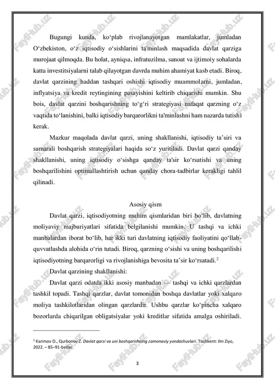 , iqtisodiy ta’siri va samarali boshqarish strategiyalari haqida so‘z yuritiladi. davlat qarzi qanday shakllanishi, uning iqtisodiy o‘sishga qanday ta'sir ko‘rsatishi va uning boshqarilishini optimallashtirish uchun qanday chora-tadbirlar kerakligi tahlil qilinadi. asosiy qism davlat qarzi, iqtisodiyotning muhim qismlaridan biri bo‘lib, davlatning moliyaviy majburiyatlari sifatida belgilanishi mumkin. u tashqi va ichki manbalardan iborat bo‘lib, har ikki turi davlatning iqtisodiy faoliyatini qo‘llab- quvvatlashda alohida o‘rin tutadi. biroq, qarzning o‘sishi va uning boshqarilishi iqtisodiyotning barqarorligi va rivojlanishiga bevosita ta’sir ko‘rsatadi.2 davlat qarzining shakllanishi: davlat qarzi odatda ikki asosiy manbadan — tashqi va ichki qarzlardan tashkil topadi. tashqi qarzlar, davlat tomonidan boshqa davlatlar yoki xalqaro moliya tashkilotlaridan olingan qarzlardir. ushbu qarzlar ko‘pincha xalqaro bozorlarda chiqarilgan obligatsiyalar yoki kreditlar sifatida amalga oshiriladi. 2 karimov o., qurbonov z. davlat qarzi va uni boshqarishning zamonaviy yondashuvlari. toshkent: ilm ziyo, 2022. – 85–91-betlar. 4 tashqi qarzning eng katta afzalligi shundaki, davlatning xalqaro moliya bozorlaridan turli valyutalarda qarz olishi mumkin, …
