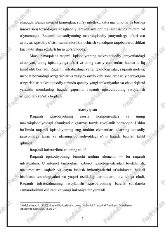 day yangi imkoniyatlar va chaqiriqlarni yaratishi mumkinligi haqida gapirilib, raqamli iqtisodiyotning rivojlanish istiqbollari ko‘rib chiqiladi. asosiy qism raqamli iqtisodiyotning asosiy komponentlari va uning makroiqtisodiyotdagi ahamiyati o‘zgarmas tarzda rivojlanib bormoqda. ushbu bo‘limda raqamli iqtisodiyotning eng muhim elementlari, ularning iqtisodiy jarayonlarga ta'siri va ularning iqtisodiyotdagi o‘rni haqida batafsil tahlil qilinadi. raqamli infratuzilma va uning roli:[footnoteref:1] [1: abdukarimov, a. (2020). raqamli iqtisodiyot va uning rivojlanish istiqbollari. tashkent: o‘zbekiston iqtisodiyoti nashriyoti. (b. 25-27) ] raqamli iqtisodiyotning birinchi muhim elementi — bu raqamli infratuzilma. u internet tarmoqlari, axborot texnologiyalaridan foydalanish, ma'lumotlarni saqlash va qayta ishlash imkoniyatlarini ta'minlovchi bulutli hisoblash texnologiyalari va yuqori tezlikdagi tarmoqlarni o‘z ichiga oladi. raqamli infratuzilmaning rivojlanishi iqtisodiyotning barcha sohalarida samaradorlikni oshiradi va yangi imkoniyatlar yaratadi. masalan, ishlab chiqarish sohasida avtomatlashtirilgan tizimlar va iot (internet of things) texnologiyalaridan foydalanish ishlab chiqarish jarayonlarini sezilarli darajada tezlashtiradi va xarajatlarni kamaytiradi. shuningdek, raqamli infratuzilma orqali odamlar va kompaniyalar o‘rtasidagi kommunikatsiyalar osonlashadi, bu esa bozorlarni kengaytirishga, …