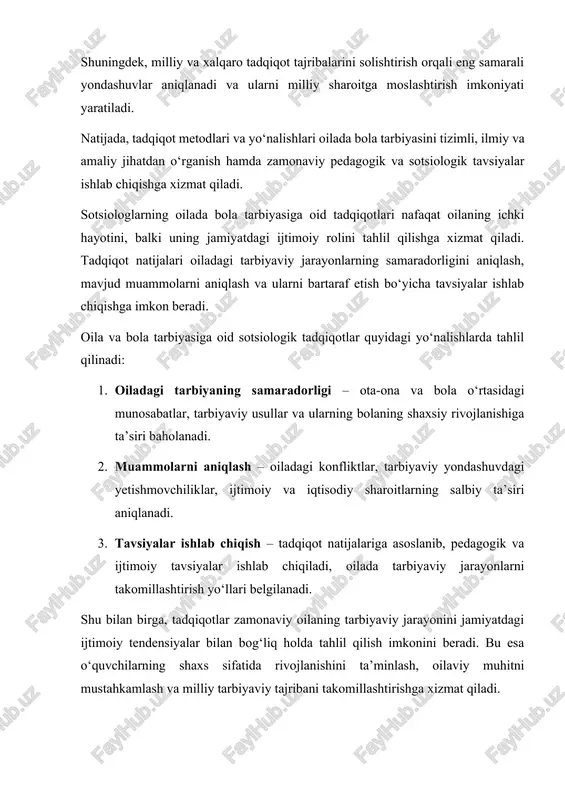 lishlari oilada bola tarbiyasini tizimli, ilmiy va amaliy jihatdan o‘rganish hamda zamonaviy pedagogik va sotsiologik tavsiyalar ishlab chiqishga xizmat qiladi. sotsiologlarning oilada bola tarbiyasiga oid tadqiqotlari nafaqat oilaning ichki hayotini, balki uning jamiyatdagi ijtimoiy rolini tahlil qilishga xizmat qiladi. tadqiqot natijalari oiladagi tarbiyaviy jarayonlarning samaradorligini aniqlash, mavjud muammolarni aniqlash va ularni bartaraf etish bo‘yicha tavsiyalar ishlab chiqishga imkon beradi. oila va bola tarbiyasiga oid sotsiologik tadqiqotlar quyidagi yo‘nalishlarda tahlil qilinadi: 1. oiladagi tarbiyaning samaradorligi – ota-ona va bola o‘rtasidagi munosabatlar, tarbiyaviy usullar va ularning bolaning shaxsiy rivojlanishiga ta’siri baholanadi. 2. muammolarni aniqlash – oiladagi konfliktlar, tarbiyaviy yondashuvdagi yetishmovchiliklar, ijtimoiy va iqtisodiy sharoitlarning salbiy ta’siri aniqlanadi. 3. tavsiyalar ishlab chiqish – tadqiqot natijalariga asoslanib, pedagogik va ijtimoiy tavsiyalar ishlab chiqiladi, oilada tarbiyaviy jarayonlarni takomillashtirish yo‘llari belgilanadi. shu bilan birga, tadqiqotlar zamonaviy oilaning tarbiyaviy jarayonini jamiyatdagi ijtimoiy tendensiyalar bilan bog‘liq holda tahlil qilish imkonini beradi. bu esa o‘quvchilarning shaxs sifatida rivojlanishini ta’minlash, …