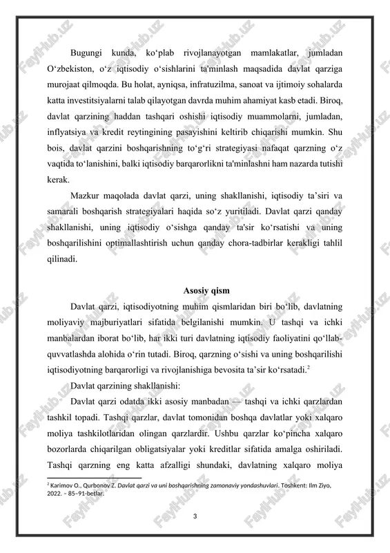 samarali boshqarish strategiyalari haqida so‘z yuritiladi. davlat qarzi qanday shakllanishi, uning iqtisodiy o‘sishga qanday ta'sir ko‘rsatishi va uning boshqarilishini optimallashtirish uchun qanday chora-tadbirlar kerakligi tahlil qilinadi. asosiy qism davlat qarzi, iqtisodiyotning muhim qismlaridan biri bo‘lib, davlatning moliyaviy majburiyatlari sifatida belgilanishi mumkin. u tashqi va ichki manbalardan iborat bo‘lib, har ikki turi davlatning iqtisodiy faoliyatini qo‘llab-quvvatlashda alohida o‘rin tutadi. biroq, qarzning o‘sishi va uning boshqarilishi iqtisodiyotning barqarorligi va rivojlanishiga bevosita ta’sir ko‘rsatadi.[footnoteref:2] [2: karimov o., qurbonov z. davlat qarzi va uni boshqarishning zamonaviy yondashuvlari. toshkent: ilm ziyo, 2022. – 85–91-betlar. ] davlat qarzining shakllanishi: davlat qarzi odatda ikki asosiy manbadan — tashqi va ichki qarzlardan tashkil topadi. tashqi qarzlar, davlat tomonidan boshqa davlatlar yoki xalqaro moliya tashkilotlaridan olingan qarzlardir. ushbu qarzlar ko‘pincha xalqaro bozorlarda chiqarilgan obligatsiyalar yoki kreditlar sifatida amalga oshiriladi. tashqi qarzning eng katta afzalligi shundaki, davlatning xalqaro moliya bozorlaridan turli valyutalarda qarz olishi mumkin, bu esa valyuta diversifikatsiyasi imkonini …