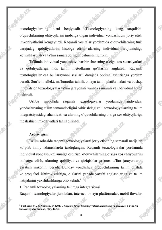 r yordamida individual yondashuvning ta'lim samaradorligini oshirishdagi roli, texnologiyalarning ta'lim integratsiyasidagi ahamiyati va ularning o‘quvchilarning o‘ziga xos ehtiyojlariga moslashish imkoniyatlari tahlil qilinadi. asosiy qism: ta'lim sohasida raqamli texnologiyalarni joriy etishning samarali natijalari ko‘plab ilmiy izlanishlarda tasdiqlangan. raqamli texnologiyalar yordamida individual yondashuvni amalga oshirish, o‘quvchilarning o‘ziga xos ehtiyojlarini inobatga olish, ularning qobiliyat va qiziqishlariga mos ta'lim jarayonlarini yaratish imkonini beradi. bunday yondashuv o‘quvchilarning ta'lim olishda ko‘proq faol ishtirok etishiga, o‘zlarini yanada yaxshi anglashlariga va ta'lim natijalarini yaxshilashlariga olib keladi.[footnoteref:1] [1: tashkent, m., & alimova, d. (2023). raqamli ta'lim texnologiyalari: konsepsiya va amaliyot. ta'lim va innovatsiyalar jurnali, 5(2), 42-55. ] 1. raqamli texnologiyalarning ta'limga integratsiyasi raqamli texnologiyalar, jumladan, internet, onlayn platformalar, mobil ilovalar, o‘qituvchi yordamida ta'limning yangicha shakllarini yaratishga yordam beradi. ta'limda raqamli vositalar orqali turli xil resurslar, masalan, video darslar, interaktiv dasturlar, virtual laboratoriyalar va ko‘plab boshqa ta'lim materiallari taqdim etiladi. bu esa o‘quvchilarning ta'lim olishini yanada qiziqarli, samarali va foydali …