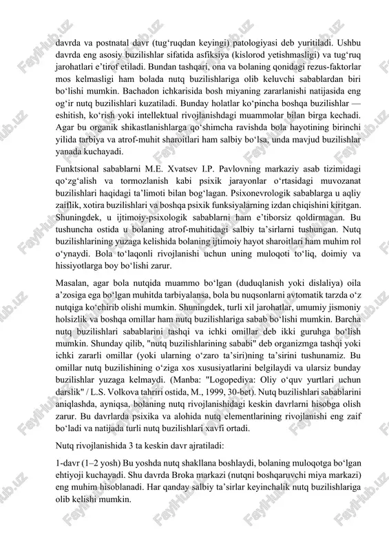 ajratib ko‘rsatgan. organik sabablarga, m.e. xvatsev quyidagilarni kiritgan: homiladorlik davrining 4 haftaligidan 4 oyligigacha bo‘lgan muddatda yuzaga keladigan bachadon ichidagi turli patologiyalar; tug‘ruq vaqtida yoki darhol undan keyin yuzaga keladigan shikastlanishlar; shuningdek, nutqning periferik organlarining organik shikastlanishlari (masalan, tanglayning yoriqlari yoki boshqa artikulyatsion apparatdagi o‘zgarishlar). nutq buzilishlarining kelib chiqishida m.e. xvatsev ekzogen-organik omillarga katta ahamiyat bergan. ular markaziy va periferik nerv tizimining shikastlanishiga sabab bo‘luvchi omillar guruhiga kiradi. bu omillarga quyidagilar kiradi: bolaning markaziy asab tizimiga va umuman organizmiga salbiy ta’sir ko‘rsatadigan turli zararli omillar (infeksiyalar, jarohatlar, zaharlanishlar va boshqalar), (manba: "logopediya: oliy o‘quv yurtlari uchun darslik" / l.s. volkova tahriri ostida, 1999, 34-bet). agar bolaning organizmiga zararli ta’sir ona qornida bo‘lganida ko‘rsatilgan bo‘lsa, bu holat bachadon ichki patologiyasi (perinatal davrda) deb ataladi; agar zarar tug‘ruq vaqtida yoki tug‘ruqdan keyin yuzaga kelgan bo‘lsa — u holda bu natal davrda va postnatal davr (tug‘ruqdan keyingi) patologiyasi deb yuritiladi. ushbu davrda eng …