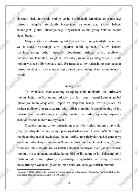 atlar iqtisodiyotidagi o‘rni va uning tashqi iqtisodiy siyosatdagi ahamiyatini ko‘rsatib beradi. asosiy qism toʻlov balansi mamlakatning tashqi iqtisodiy faoliyatini aks ettiruvchi muhim hujjat bo‘lib, uning tarkibiy qismlari orqali mamlakatning global iqtisodiyot bilan aloqalarini, import va eksportni, tashqi investitsiyalarni va boshqa moliyaviy operatsiyalarni tahlil qilish mumkin. oʻzbekistonning toʻlov balansi ham mamlakatning iqtisodiy holatini va tashqi iqtisodiy siyosatni shakllantirishda muhim rol o‘ynaydi.[footnoteref:1] [1: xusanov, f. (2022). o‘zbekiston iqtisodiyoti: tashqi savdo va to‘lov balansi (2-bosqich). toshkent: o‘zbekiston milliy iqtisod akademiyasi nashriyoti. (54-67 betlar). ] oʻzbekistonning toʻlov balansining asosiy bo‘limlari, umumiy ravishda, joriy operatsiyalar va moliyaviy operatsiyalardan iborat. ushbu bo‘limlar orqali mamlakatning tashqi savdosidagi holat, xorijiy investitsiyalar, tashqi qarzlar va kapital oqimlari haqida muhim ma'lumotlar olish mumkin. oʻzbekiston, o‘zining resurslari, tabiiy boyliklari, va ishlab chiqarish salohiyati bilan jahon bozorida muhim o‘rin tutayotgan mamlakatlardan biri bo‘lib, uning toʻlov balansini tahlil qilish orqali uning iqtisodiy siyosatidagi o‘zgarishlar va tashqi iqtisodiy aloqalarining rivojlanishiga oid ko‘plab tahlillarni amalga …