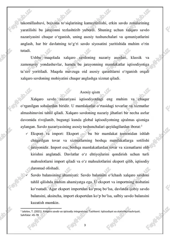 mlakatlar o‘rtasidagi tovarlar va xizmatlar almashinuvini tahlil qiladi. xalqaro savdoning nazariy jihatlari bir necha asrlar davomida rivojlanib, bugungi kunda global iqtisodiyotning ajralmas qismiga aylangan. savdo nazariyasining asosiy tushunchalari quyidagilardan iborat:1  eksport va import: eksport — bu bir mamlakat tomonidan ishlab chiqarilgan tovar va xizmatlarning boshqa mamlakatlarga sotilishi jarayonidir. import esa, boshqa mamlakatlardan tovar va xizmatlarni olib kirishni anglatadi. davlatlar o‘z ehtiyojlarini qondirish uchun turli mahsulotlarni import qiladi va o‘z mahsulotlarini eksport qilib, iqtisodiy daromad olishadi.  savdo balansining ahamiyati: savdo balansini o‘lchash xalqaro savdoni tahlil qilishda muhim ahamiyatga ega. u eksport va importning nisbatini ko‘rsatadi. agar eksport importdan ko‘proq bo‘lsa, davlatda ijobiy savdo balansini, aksincha, import eksportdan ko‘p bo‘lsa, salbiy savdo balansini kuzatish mumkin. 1 jalolov, t. (2021). xalqaro savdo va iqtisodiy integratsiya. tashkent: iqtisodiyot va statistika nashriyoti. sahifalar: 45-78 4 klassik iqtisodchilarning xalqaro savdoga oid nazariyalari: klassik iqtisodchilar, ayniqsa, adam smit va david rikardo, xalqaro savdo nazariyasining rivojlanishiga …
