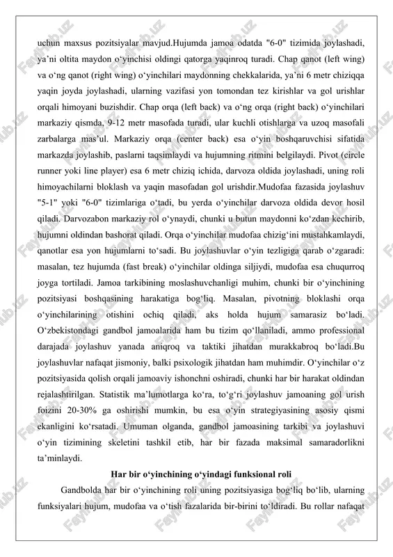 hi orqa o‘yinchilarining otishini ochiq qiladi, aks holda hujum samarasiz bo‘ladi. o‘zbekistondagi gandbol jamoalarida ham bu tizim qo‘llaniladi, ammo professional darajada joylashuv yanada aniqroq va taktiki jihatdan murakkabroq bo‘ladi.bu joylashuvlar nafaqat jismoniy, balki psixologik jihatdan ham muhimdir. o‘yinchilar o‘z pozitsiyasida qolish orqali jamoaviy ishonchni oshiradi, chunki har bir harakat oldindan rejalashtirilgan. statistik ma’lumotlarga ko‘ra, to‘g‘ri joylashuv jamoaning gol urish foizini 20-30% ga oshirishi mumkin, bu esa o‘yin strategiyasining asosiy qismi ekanligini ko‘rsatadi. umuman olganda, gandbol jamoasining tarkibi va joylashuvi o‘yin tizimining skeletini tashkil etib, har bir fazada maksimal samaradorlikni ta’minlaydi. har bir o‘yinchining o‘yindagi funksional roli gandbolda har bir o‘yinchining roli uning pozitsiyasiga bog‘liq bo‘lib, ularning funksiyalari hujum, mudofaa va o‘tish fazalarida bir-birini to‘ldiradi. bu rollar nafaqat individual ko‘nikmalarni, balki jamoaviy muvofiqlikni ham talab etadi, chunki bitta o‘yinchining xatosi butun tizimni buzishi mumkin.darvozabon (raqami 1) o‘yinning kaliti hisoblanadi. uning asosiy vazifasi darvozani himoya qilish bo‘lib, tez reaksiya va moslashuvchanlik talab …