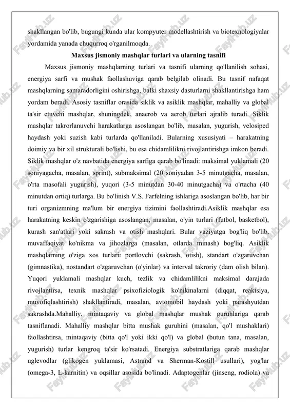 mashqlarning o'ziga xos turlari: portlovchi (sakrash, otish), standart o'zgaruvchan (gimnastika), nostandart o'zgaruvchan (o'yinlar) va interval takroriy (dam olish bilan). yuqori yuklamali mashqlar kuch, tezlik va chidamlilikni maksimal darajada rivojlantirsa, texnik mashqlar psixofiziologik ko'nikmalarni (diqqat, reaktsiya, muvofiqlashtirish) shakllantiradi, masalan, avtomobil haydash yoki parashyutdan sakrashda.mahalliy, mintaqaviy va global mashqlar mushak guruhlariga qarab tasniflanadi. mahalliy mashqlar bitta mushak guruhini (masalan, qo'l mushaklari) faollashtirsa, mintaqaviy (bitta qo'l yoki ikki qo'l) va global (butun tana, masalan, yugurish) turlar kengroq ta'sir ko'rsatadi. energiya substratlariga qarab mashqlar uglevodlar (glikogen yuklamasi, astrand va sherman-kostill usullari), yog'lar (omega-3, l-karnitin) va oqsillar asosida bo'linadi. adaptogenlar (jinseng, rodiola) va antioksidantlar kabi qo'shimchalar mashqlarning samaradorligini oshiradi.tasnifning boshqa mezonlari – izometrik (mushak uzunligi o'zgarmas, masalan, og'irlikni ushlab turish), dinamik (konstsentrik va eksstsentrik, masalan, yugurish), aerob (kislorodga bog'liq, masalan, velosiped) va anaerob (kislorodsiz, masalan, og'irlik ko'tarish). zamonaviy tasniflarda strukturaviy ta'sir, yuklama intensivligi va holat o'zgarishlari hisobga olinadi. masalan, nisbi yuklama maksimal vaqtga, mutlaq yuklama …