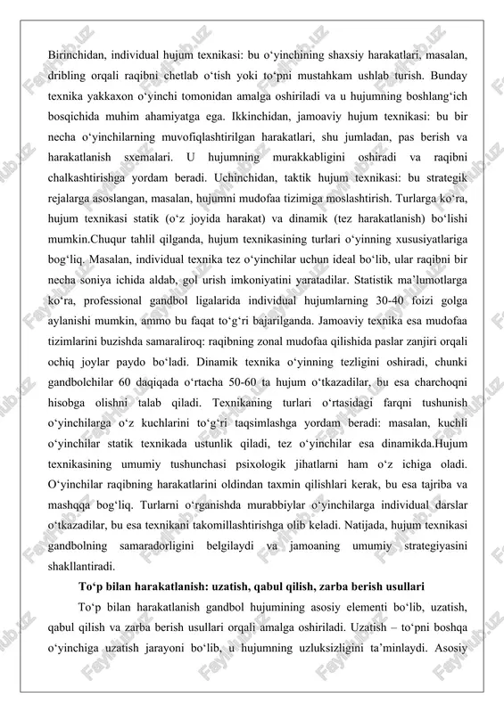 , kuchli o‘yinchilar statik texnikada ustunlik qiladi, tez o‘yinchilar esa dinamikda.hujum texnikasining umumiy tushunchasi psixologik jihatlarni ham o‘z ichiga oladi. o‘yinchilar raqibning harakatlarini oldindan taxmin qilishlari kerak, bu esa tajriba va mashqqa bog‘liq. turlarni o‘rganishda murabbiylar o‘yinchilarga individual darslar o‘tkazadilar, bu esa texnikani takomillashtirishga olib keladi. natijada, hujum texnikasi gandbolning samaradorligini belgilaydi va jamoaning umumiy strategiyasini shakllantiradi. to‘p bilan harakatlanish: uzatish, qabul qilish, zarba berish usullari to‘p bilan harakatlanish gandbol hujumining asosiy elementi bo‘lib, uzatish, qabul qilish va zarba berish usullari orqali amalga oshiriladi. uzatish – to‘pni boshqa o‘yinchiga uzatish jarayoni bo‘lib, u hujumning uzluksizligini ta’minlaydi. asosiy usullar orasida yuqoridan uzatish (to‘pni havoga ko‘tarib tashlash), pastdan uzatish (tez va aniq pas) va devor orqali uzatish (raqibni aldash uchun) mavjud. yuqoridan uzatish mudofaa tizimlarini buzishda samarali, chunki to‘p traektoriyasi raqib ko‘zidan yashirinadi. pastdan uzatish esa tezlikni talab qiladi: o‘yinchilar 5-7 metr masofada 1-2 soniya ichida pas berishlari kerak. devor orqali uzatish …