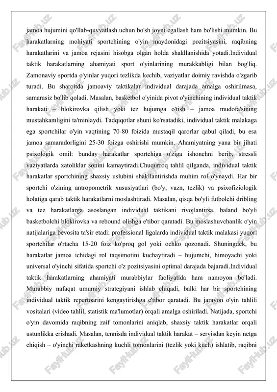 ing va tez harakatlarga asoslangan individual taktikani rivojlantirsa, baland bo'yli basketbolchi blokirovka va rebound olishga e'tibor qaratadi. bu moslashuvchanlik o'yin natijalariga bevosita ta'sir etadi: professional ligalarda individual taktik malakasi yuqori sportchilar o'rtacha 15-20 foiz ko'proq gol yoki ochko qozonadi. shuningdek, bu harakatlar jamoa ichidagi rol taqsimotini kuchaytiradi – hujumchi, himoyachi yoki universal o'yinchi sifatida sportchi o'z pozitsiyasini optimal darajada bajaradi.individual taktik harakatlarning ahamiyati murabbiylar faoliyatida ham namoyon bo'ladi. murabbiy nafaqat umumiy strategiyani ishlab chiqadi, balki har bir sportchining individual taktik repertoarini kengaytirishga e'tibor qaratadi. bu jarayon o'yin tahlili vositalari (video tahlil, statistik ma'lumotlar) orqali amalga oshiriladi. natijada, sportchi o'yin davomida raqibning zaif tomonlarini aniqlab, shaxsiy taktik harakatlar orqali ustunlikka erishadi. masalan, tennisda individual taktik harakat – servisdan keyin netga chiqish – o'yinchi raketkashning kuchli tomonlarini (tezlik yoki kuch) ishlatib, raqibni bosim ostiga qo'yadi. shu sababli, individual taktik harakatlar sportning estetik va samarali tomonlarini birlashtirib, tomoshabinlar va mutaxassislar e'tiborini tortadi. sportchining …