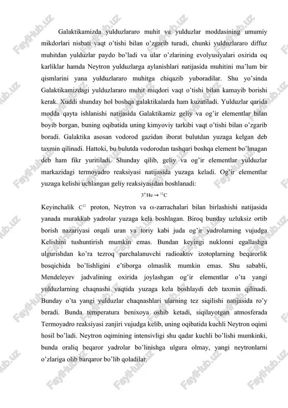 vaqtida yuzaga kela boshlaydi deb taxmin qilinadi. bunday o’ta yangi yulduzlar chaqnashlari ularning tez siqilishi natijasida ro’y beradi. bunda temperatura benixoya oshib ketadi, siqilayotgan atmosferada termoyadro reaksiyasi zanjiri vujudga kelib, uning oqibatida kuchli neytron oqimi hosil bo’ladi. neytron oqimining intensivligi shu qadar kuchli bo’lishi mumkinki, bunda oraliq beqaror yadrolar bo’linishga ulgura olmay, yangi neytronlarni o’zlariga olib barqaror bo’lib qoladilar. galaktika sferik tashkil etuvchi qismidagiga nisbatan tekislik tashkil etuvchisidagi yulduzlar og’ir elementlarga boy bo’ladi, chunki sferik tashkil etuvchi qismdagi yulduzlar galaktika evolyusiyasining boshlang’ich bosqichida, ya’ni yulduzlararo gaz hali og’ir elementlarga kambag’al vaktida shakllanadilar. bu vaktda yulduzlararo gaz asosan sferik bulut ko’rinishida bo’lgan va markaziga qarab konsentrasiya oshib borgan. bunda sferik tashkil etuvchi qismda vujudga kelgan yulduzlar ham shunday taqsimotni saqlab qolgan. yulduzlararo gaz bulutlarining to’qnashishi natijasida ularning tezliklari asta-sekin kamayib borgan, kinetik energiya issiklik energiyasiga aylangan hamda gaz bulutining umumiy shakli va o’lchamlari vaqt o’tishi bilan o’zgarib borgan. hisoblashlar ko’rsatadiki, tez …