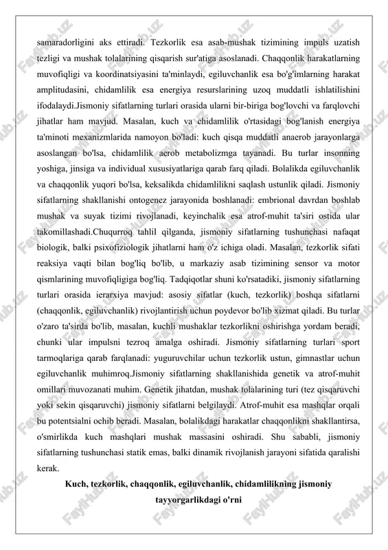 q. tadqiqotlar shuni ko'rsatadiki, jismoniy sifatlarning turlari orasida ierarxiya mavjud: asosiy sifatlar (kuch, tezkorlik) boshqa sifatlarni (chaqqonlik, egiluvchanlik) rivojlantirish uchun poydevor bo'lib xizmat qiladi. bu turlar o'zaro ta'sirda bo'lib, masalan, kuchli mushaklar tezkorlikni oshirishga yordam beradi, chunki ular impulsni tezroq amalga oshiradi. jismoniy sifatlarning turlari sport tarmoqlariga qarab farqlanadi: yuguruvchilar uchun tezkorlik ustun, gimnastlar uchun egiluvchanlik muhimroq.jismoniy sifatlarning shakllanishida genetik va atrof-muhit omillari muvozanati muhim. genetik jihatdan, mushak tolalarining turi (tez qisqaruvchi yoki sekin qisqaruvchi) jismoniy sifatlarni belgilaydi. atrof-muhit esa mashqlar orqali bu potentsialni ochib beradi. masalan, bolalikdagi harakatlar chaqqonlikni shakllantirsa, o'smirlikda kuch mashqlari mushak massasini oshiradi. shu sababli, jismoniy sifatlarning tushunchasi statik emas, balki dinamik rivojlanish jarayoni sifatida qaralishi kerak. kuch, tezkorlik, chaqqonlik, egiluvchanlik, chidamlilikning jismoniy tayyorgarlikdagi o'rni jismoniy tayyorgarlik tizimida jismoniy sifatlarning har biri o'ziga xos o'rin egallaydi, chunki ular insonning umumiy funksional holatini belgilaydi. kuch sifati jismoniy tayyorgarlikning asosiy poydevori bo'lib, u mushaklarning tashqi yuklarga qarshiligini ta'minlaydi. …