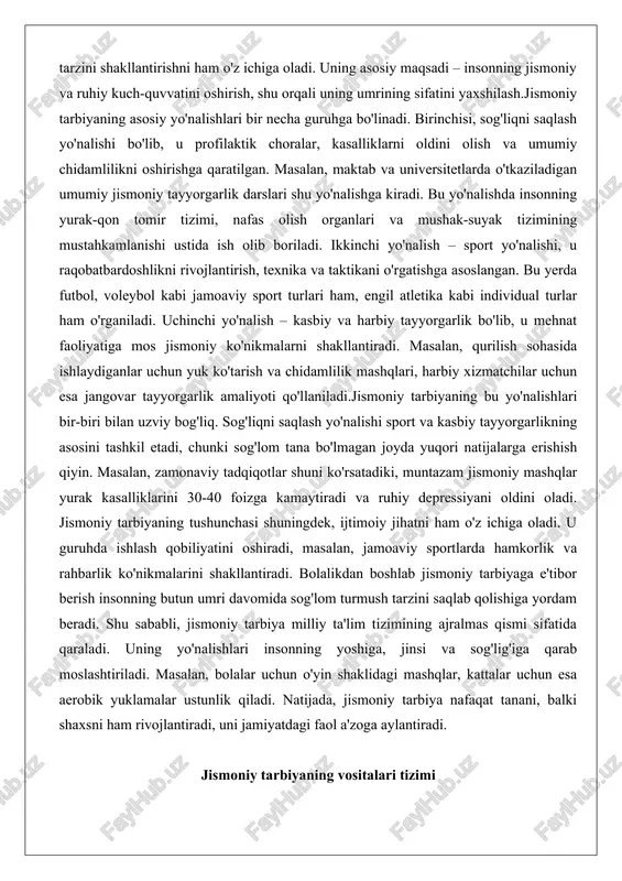 ing asosini tashkil etadi, chunki sog'lom tana bo'lmagan joyda yuqori natijalarga erishish qiyin. masalan, zamonaviy tadqiqotlar shuni ko'rsatadiki, muntazam jismoniy mashqlar yurak kasalliklarini 30-40 foizga kamaytiradi va ruhiy depressiyani oldini oladi. jismoniy tarbiyaning tushunchasi shuningdek, ijtimoiy jihatni ham o'z ichiga oladi. u guruhda ishlash qobiliyatini oshiradi, masalan, jamoaviy sportlarda hamkorlik va rahbarlik ko'nikmalarini shakllantiradi. bolalikdan boshlab jismoniy tarbiyaga e'tibor berish insonning butun umri davomida sog'lom turmush tarzini saqlab qolishiga yordam beradi. shu sababli, jismoniy tarbiya milliy ta'lim tizimining ajralmas qismi sifatida qaraladi. uning yo'nalishlari insonning yoshiga, jinsi va sog'lig'iga qarab moslashtiriladi. masalan, bolalar uchun o'yin shaklidagi mashqlar, kattalar uchun esa aerobik yuklamalar ustunlik qiladi. natijada, jismoniy tarbiya nafaqat tanani, balki shaxsni ham rivojlantiradi, uni jamiyatdagi faol a'zoga aylantiradi. jismoniy tarbiyaning vositalari tizimi jismoniy tarbiyaning vositalari tizimi uning samaradorligini ta'minlovchi asosiy elementlar majmuasini ifodalaydi. bu tizim jismoniy mashqlar, tabiatning tabiiy kuchlari va gigienik omillardan iborat bo'lib, ularning har biri o'ziga xos …