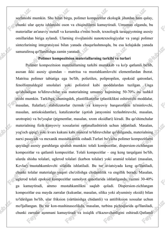 masalan, yog'och qipig'i yoki kvars kukuni kabi mineral to'ldiruvchilar qo'shilganda, materialning narxi pasayadi va mexanik mustahkamlik oshadi.turlari bo'yicha polimer kompozitlarni quyidagi asosiy guruhlarga ajratish mumkin: tolali kompozitlar, dispersion-zichlangan kompozitlar va qatlamli kompozitlar. tolali kompozitlar – eng keng tarqalgani bo'lib, ularda shisha tolalari, uglerod tolalari (karbon tolalar) yoki aramid tolalari (masalan, kevlar) mustahkamlovchi sifatida ishlatiladi. bu tur aviatsiyada keng qo'llaniladi, chunki tolalar materialga yuqori cho'zilishga chidamlilik va engillik beradi. masalan, uglerod tolali epoksid kompozitlar samolyot qanotlarida ishlatilganda, vaznni 30-40% ga kamaytiradi, ammo mustahkamlikni saqlab qoladi. dispersion-zichlangan kompozitlar esa mayda zarralar (kukunlar, masalan, silika yoki alyuminiy oksidi) bilan to'ldirilgan bo'lib, ular friksion (sürtünishga chidamli) va antifriksion xossalar uchun mo'ljallangan. bu tur kon-mashinasozlikda, masalan, turbina pichoqlarida qo'llaniladi, chunki zarralar aşınmani kamaytiradi va issiqlik o'tkazuvchanligini oshiradi.qatlamli kompozitlar esa turli materiallarning qavatma-qavat presslanishi natijasida hosil bo'ladi, masalan, getinaks (fenolformaldegid smola va qog'oz qatlamlari) yoki tekstolit (paxta mato va smola). ular elektr izolyatsiyasi va qurilishda ishlatiladi. …
