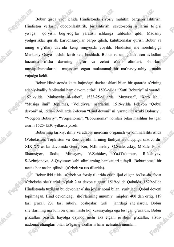 o`sha joylar nomi bilan yuritiladi. qobul devoni topilmagan. hind devonidagi she`rlarining umumiy miqdori 400 dan ortiq. 119 tasi g`azal, 231 tasi ruboiy, boshqalari turli janrdagi she`rlardir. bobur she`rlarining ma`lum bir qismi hasbi hol xususiyatiga ega bo`lgan g`azaldir. bobur g`azallari orasida hayotga qaynoq mehr aks etgan, jo`shqin g`azallar, afsus-nadomat ohanglari bilan to`lgan g`azallarni ham uchratish mumkin. bobur –podshoh, shoir va olim. ammo boburning betimsol shaxsi shohlik, balki shoirlik va olimlikdan ham teranroqda turadi. shuning uchun uning latif ruhi va darveshvash ko`ngli andak-mundak narsalarni pisand qilmaydi, aniqrog`i arzitmaydi. shunday ekan, qaysi xon yoki sulton: qilmoq umidu biym ila xizmat shah olida darbonining so`kunchu tayoqig`a arzimas, - deydi. insonga xos qanaqa tabiiy fazilat va sof tuyg`ular bo`lsa, bobur hayotda ham, ijodda ham asosan ana shularga suyangan. u o`z davlati va saltanati manfaati yuzasidan she`riyatiga bir siyosiy rang, targ`ibot ohanglarini olib kirsa bo`lardi. yo`q bobur she`riyatida topolmaysiz bunday ohanglarni. mohiyatan toju taxt, hukmronlikka borib …