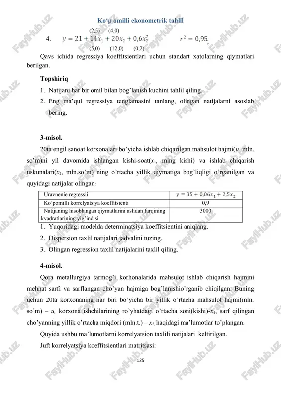 axlili natijalari keltirilgan. juft korrelyatsiya koeffitsientlari matritsasi: u x1 x2 lnu lnx1 lnx2 u 1,00 lnu 1,00 x1 0,78 1,00 lnx1 0,86 1,00 x2 0,86 0,96 1,00 lnx2 0,90 0,69 1,00 topshiriq 1. yuqorida berilgan koffitsientlarning ma’nosini tushuntirib bering. 2. ushbu ma’lumotlardan foydalanib quyidagilarga nisbatan xulosa yozing: a) “u”ni “x1”(u= a+bx1) “u”ni “x2”(y=a+bx2) juft chiziqli regressiya tenglamalarida regressiya koeffitsienti ishoralari haqida; b) chiziqli ko’p omilli regressiya tenglamasida x1 va x2 o’zgaruvchilarning regressiya koeffitsientlarining statistik muximliligi haqida. 3. u= a+bx1 va y=a+bx2 chiziqli juft regressiya tenglamalarida determinatsiya koeffitsientlari qiymatini aniqlang. 4. ko’p omilli chiziqli regressiya tenglamasi uchun korrelyatsiyaning xususiy koeffitsientini aniqlang. 5. ko’p omilli chiziqli regressiya tenglamasini standartlashtirilgan masshtabda aniqlang va xulosa qiling. 5-misol. 30ta kuzatuv natijalari bo’yicha juft korrelyatsiya koeffitsientlari matritsasi quyidagi ko’rinishga ega: u x1 x2 x3 u 1,00 x1 0,30 1,00 x2 0,60 0,10 1,00 x3 0,40 0,15 0,80 1,00 topshiriq 1. standartlashtirilgan ko’rinishdagi regressiya tenglamasini tuzing va …