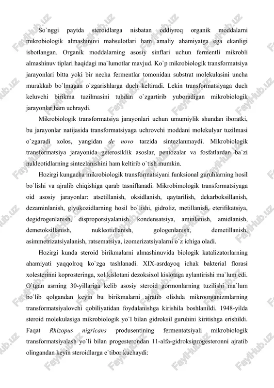 emetillanish, asimmetrizatsiyalanish, ratsematsiya, izomerizatsiyalarni o`z ichiga oladi. hozirgi kunda steroid birikmalarni almashinuvida biologik katalizatorlarning ahamiyati yaqqolroq ko`zga tashlanadi. xix-asrdayoq ichak bakterial florasi xolesterinni koprosteringa, xol kislotani dezoksixol kislotaga aylantirishi ma`lum edi. o`tgan asrning 30-yillariga kelib asosiy steroid gormonlarning tuzilishi ma`lum bo`lib qolgandan keyin bu birikmalarni ajratib olishda mikroorganizmlarning transformatsiyalovchi qobiliyatidan foydalanishga kirishila boshlanildi. 1948-yilda steroid molekulasiga mikrobiologik yo`l bilan gidroksil guruhini kiritishga erishildi. faqat rhizopus nigricans produsentining fermentatsiyali mikrobiologik transformatsiyalash yo`li bilan progesterondan 11-alfa-gidroksiprogesteronni ajratib olingandan keyin steroidlarga e`tibor kuchaydi: progesteron 11-alfa-gidroksiprogesteron muayyan transformatsiya mikrobiologik uslubni kimyoviy uslubdan afzalligini yaqqol namoysh qildi, chunki steroid molekulasining ma`lum bir qismi (c-11) gagina oksi guruhni joylashtirish kimyoviy uslubda olib borilganda ko`pdan ko`p reaksiyalarni amalga oshirishni talab qilsa, mikrobiologik uslubda bu ishni bir bosqichli fermentativ reaksiya yordamida amalga oshirish mumkin bo`ladi. kortizonni terapevtik ahamiyatini aniqlanishi mikrobiologlar, kimyogarlar va tibbiyot xodimlari e`tiborini mikrobiologik gidroksillanishga ko`proq jalb qilaboshladi. steroidlarni mikrobiologik sintez yo`li bilan ajratib olishni amaliyotda …