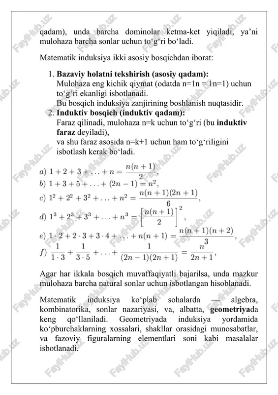 tartibli va cheksiz to‘plam ekanligi, ya’ni ular ketma-ketlik tarzida bir-biridan keyin keluvchi sonlardan iboratligidir. matematik induksiya printsipi quyidagi mantiqiy qoidaga tayanadi: agar p(n) — natural son nnn uchun ma’lum bir mulohaza bo‘lsa, va agar: 1. p(1) to‘g‘ri (bazaviy holat), 2. p(k) to‘g‘ri bo‘lishi p(k+1) ning ham to‘g‘ri bo‘lishini keltirib chiqarsa, u holda p(n) barcha natural sonlar uchun to‘g‘ri bo‘ladi. bu qoida mantiqan quyidagicha ifodalanadi: mazkur prinsip matematik mantiqda peano aksiomalaridan kelib chiqadi. peano aksiomalari natural sonlar nazariyasining asosi bo‘lib, ularning biri quyidagicha ifodalanadi: agar biror xossa 1 uchun to‘g‘ri bo‘lib, u kkk uchun to‘g‘ri bo‘lishi natijasida k+1 uchun ham to‘g‘ri bo‘lsa, u holda bu xossa barcha natural sonlar uchun to‘g‘ridir. shunday qilib, matematik induksiya — bu peano aksiomalari asosida qurilgan deduktiv isbotlash usulidir. u tajriba yoki kuzatuvga emas, balki qat’iy mantiqiy zanjirga tayanadi. matematik induksiya nafaqat klassik (oddiy) shaklda, balki kengaytirilgan shakllarda ham qo‘llanadi. misol uchun: · kuchli induksiya (to‘liq …