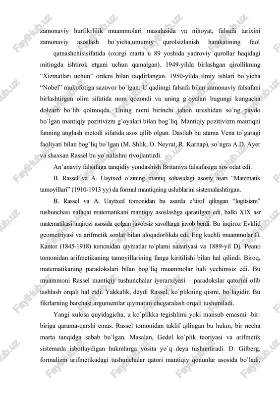 hal qilindi. biroq, matematikaning paradokslari bilan bog`liq muammolar hali yechimsiz edi. bu muammoni rassel mantiqiy tushunchalar iyerarxiyasi – paradokslar qatorini olib tashlash orqali hal etdi. yakkalik, deydi rassel, ko`plikning qismi, bo`lagidir. bu fikrlarning barchasi argumentlar qiymatini chegaralash orqali tushuniladi. yangi xulosa quyidagicha, u ko`plikka tegishlimi yoki mansub emasmi -bir-biriga qarama-qarshi emas. rassel tomonidan taklif qilingan bu hukm, bir necha marta tanqidga sabab bo`lgan. masalan, gedel ko`plik teoriyasi va arifmetik sistemada isbotlaydigan hukmlarga vosita yo`q deya tushuntiradi. d. gilberg, formalizm arifmetikadagi tushunchalar qatori mantiqiy qonunlar asosida bo`ladi, deydi. uning tanqidiy formal sistemasiga xulosa yasaydigan bo`lsak, unga – mustaqillik, to`liqlik va birlik kiradi. rassel mavjudlik aksiomasiga ko`plab savollar bilan qiziqish bildiradi. mavjudlik va cheksizlik mantiqning chegarasidagi tushunchalardir. undan tashqarida bo`lishi mumkin emas. rassel, falsafa – matematik mantiq vositalari bilan qurollanib, dunyo va borliq haqidagi hissiy bilimlarni tahlil qila oladi, deb hisoblaydi. buning uchun mantiqiy tilning shakli muhim. rassel munosabatlar mantig`ini rivojlantirdi va …