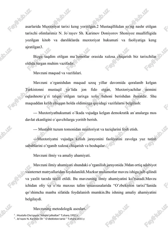 a darsliklarda muxtoriyat hukumati va faoliyatiga keng ajratilgan3. bizga taqdim etilgan ma`lumotlar orasida xulosa chiqarish biz tarixchilar oldida turgan muhim vazifadir. mavzuni maqsad va vazifalari. mavzuni o`rganishdan maqsad uzoq yillar davomida qoralanib kelgan turkistonni mustaqil yo`lida jon fido etgan, muxtoriyachilar nomini oqlashnoto`g`ri talqin etilgan tarixga xolis bahoni berishdan iboratdir. shu maqsaddan kelib chiqqan holda oldimizga quyidagi vazifalarni belgilash: --- muxtoriyathukumati o`lkada vujudga kelgan demokratik an`analarga mos davlat ekanligini o`quvchilarga yoritib berish. --- mustabit tuzum tomonidan muxtoriyat va taziqlarini fosh etish. ---muxtoriyatni vujudga kelish jarayonini faoliyatini zavolga yuz tutish sabablarini o’rganib xulosa chiqarish va boshqalar. mavzuni ilmiy va amaliy ahamiyati. mavzuni ilmiy ahamiyati shundaki o’rganilish jarayonida 30dan ortiq adabiyot vainternet matryallaridan foydalanildi.mazkur malumotlar mavzu ishiga jalb qilindi va yaxlit tarzda taxlil etildi. bu mavzuning ilmiy ahamiyatini ko’rsatadi.mavzu ichidan oliy va o’rta maxsus talim muassasalarida “o’zbekiston tarixi”fanida qo’shimcha manba sifatida foydalanish mumkin.bu ishning amaliy ahamiyatini belgilaydi. mavzuning metodologik asoslari. bugungi kunda barcha …