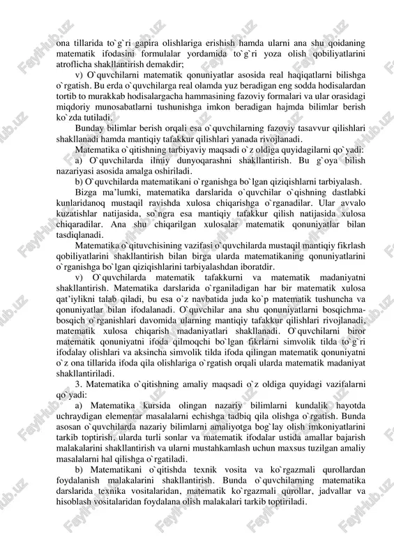 etodikasi. bu bo`lim ikki qismdan iborat: 1. umumiy metodikaning xususiy masalalari; 2. maxsus metodikaning xususiy masalalari. masalan, vi sinfda matematika darslarini rejalashtirish va uni o`tkazish metodikasi deyilsa, bu umumiy metodikaning xususiy masalasi bo`lib hisoblanadi. 2. o`rta umumta’lim maktablarida matematika o`qitishning maqsadi o`rta maktablarda matematika o`qitishning maqsadi quyidagi uch omil bilan belgilanadi: 1. matematika o`qitishning umumta’limiy maqsadi. 2. matematika o`qitishning tarbiyaviy maqsadi. 3. matematika o`qitishning amaliy maqsadi. matematika o`qitishning umumta’limiy maqsadi o`z oldiga quyidagi vazifalarni qo`yadi: a) o`quvchilarga ma’lum bir dastur asosida matematik bilimlar tizimini berish. bu bilimlar tizimi matematika fani to`g`risida o`quvchilarga etarli darajada ma’lumot berishi, ularni matematika fanining yuqori bo`limlarini o`rganishga tayorlashi kerak. bundan tashqari, dastur asosida o`quvchilar o`qish jarayonida olgan bilimlarining ishonchli ekanligini tekshira bilishga o`rganishlari, ya’ni isbotlash va nazorat qilishning asosiy metodlarini egallashlari kerak. b) o`quvchilarning og`zaki va yozma matematik bilimlarini tarkib toptirish. matematikani o`rganish o`quvchilarning o`z ona tillarida xatosiz so`zlash, o`z fikrini aniq, ravshan va lo`nda …