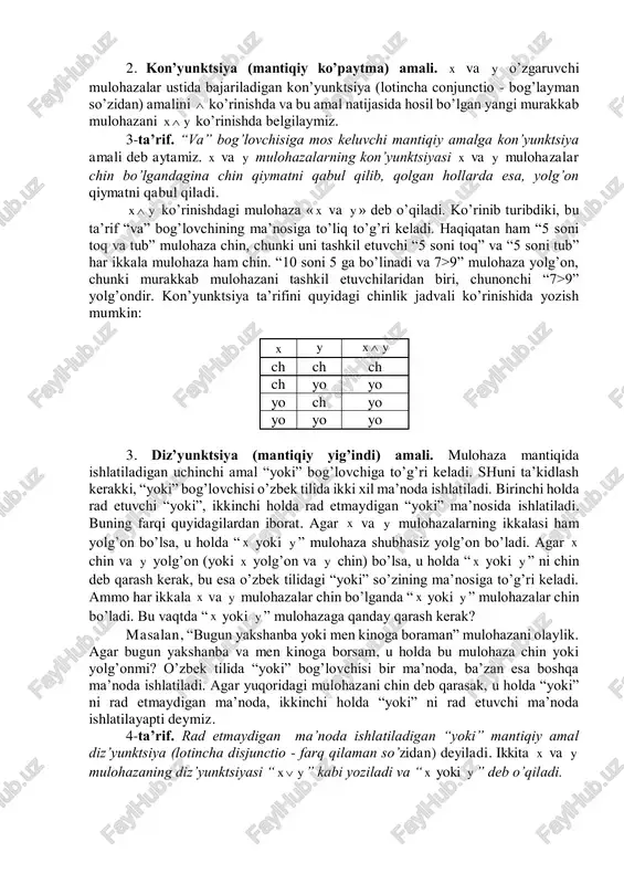olda x - yangi murakkab “bugun havo sovuq emas” mulohazadan iboratdir. x mulohaza “ x emas” deb o’qiladi. shuning uchun, agar x chin mulohaza bo’lsa, u vaqtda x yolg’on mulohaza bo’ladi, va aksincha, x yolg’on bo’lsa x chindir. inkor amalining ta’sirini quyidagi chinlik jadvali ko’rinishida tasvirlaymiz: x x ch yo yo ch xuddi shu jadvalni inkor amalining ta’rifi sifatida qabul qilamiz va boshqa mantiqiy amallar uchun ham shunga o’xshash jadvallardan foydalanamiz. ular chinlik jadvali deyiladi. bu jadvallardan foydalanish qulay bo’lib, ular matematik mantiqning ko’p bo’limlarida ishlatiladi. 2. kon’yunktsiya (mantiqiy ko’paytma) amali. x va y o’zgaruvchi mulohazalar ustida bajariladigan kon’yunktsiya (lotincha conjunctio - bog’layman so’zidan) amalini  ko’rinishda va bu amal natijasida hosil bo’lgan yangi murakkab mulohazani yx  ko’rinishda belgilaymiz. 3-ta’rif. “va” bog’lovchisiga mos keluvchi mantiqiy amalga kon’yunktsiya amali deb aytamiz. x va y mulohazalarning kon’yunktsiyasi x va y mulohazalar chin bo’lgandagina chin qiymatni qabul qilib, qolgan hollarda esa, yolg’on …