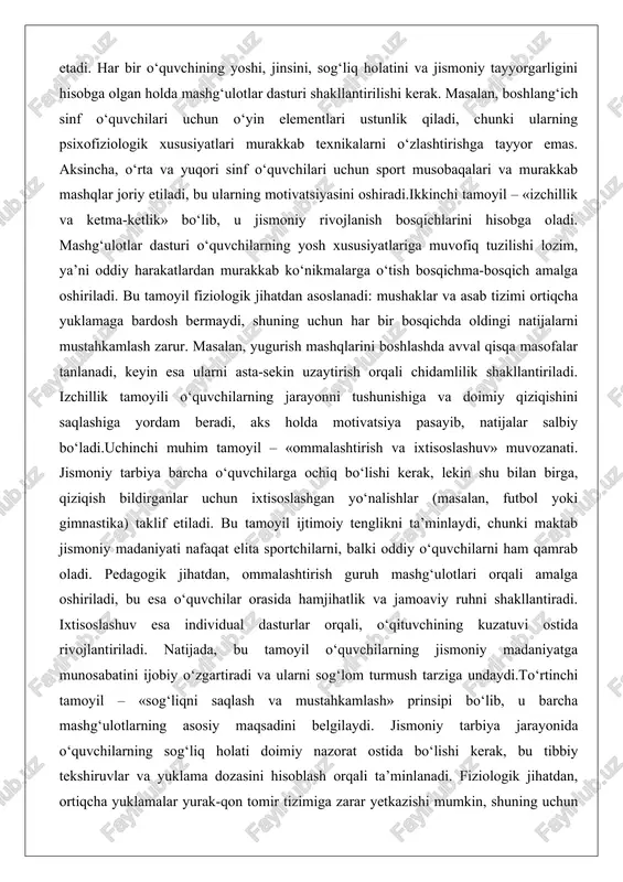ga, qiziqish bildirganlar uchun ixtisoslashgan yo‘nalishlar (masalan, futbol yoki gimnastika) taklif etiladi. bu tamoyil ijtimoiy tenglikni ta’minlaydi, chunki maktab jismoniy madaniyati nafaqat elita sportchilarni, balki oddiy o‘quvchilarni ham qamrab oladi. pedagogik jihatdan, ommalashtirish guruh mashg‘ulotlari orqali amalga oshiriladi, bu esa o‘quvchilar orasida hamjihatlik va jamoaviy ruhni shakllantiradi. ixtisoslashuv esa individual dasturlar orqali, o‘qituvchining kuzatuvi ostida rivojlantiriladi. natijada, bu tamoyil o‘quvchilarning jismoniy madaniyatga munosabatini ijobiy o‘zgartiradi va ularni sog‘lom turmush tarziga undaydi.to‘rtinchi tamoyil – «sog‘liqni saqlash va mustahkamlash» prinsipi bo‘lib, u barcha mashg‘ulotlarning asosiy maqsadini belgilaydi. jismoniy tarbiya jarayonida o‘quvchilarning sog‘liq holati doimiy nazorat ostida bo‘lishi kerak, bu tibbiy tekshiruvlar va yuklama dozasini hisoblash orqali ta’minlanadi. fiziologik jihatdan, ortiqcha yuklamalar yurak-qon tomir tizimiga zarar yetkazishi mumkin, shuning uchun har bir mashqning intensivligi o‘quvchining yoshiga mos kelishi lozim. masalan, 7-10 yoshdagi bolalar uchun yuklama jami vaqti 30-40 daqiqani tashkil etishi, dam olish vaqtlarini o‘z ichiga olishi kerak. bu tamoyil psixologik jihatdan ham …