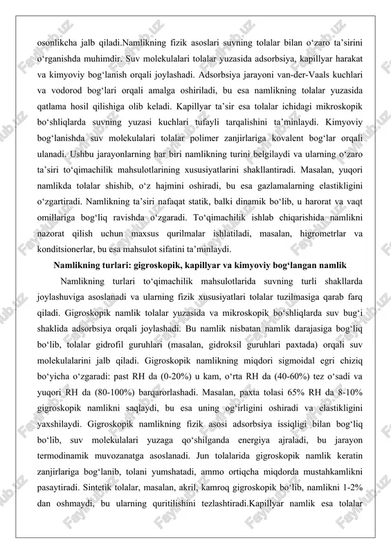 tolalar yuzasida va mikroskopik bo‘shliqlarda suv bug‘i shaklida adsorbsiya orqali joylashadi. bu namlik nisbatan namlik darajasiga bog‘liq bo‘lib, tolalar gidrofil guruhlari (masalan, gidroksil guruhlari paxtada) orqali suv molekulalarini jalb qiladi. gigroskopik namlikning miqdori sigmoidal egri chiziq bo‘yicha o‘zgaradi: past rh da (0-20%) u kam, o‘rta rh da (40-60%) tez o‘sadi va yuqori rh da (80-100%) barqarorlashadi. masalan, paxta tolasi 65% rh da 8-10% gigroskopik namlikni saqlaydi, bu esa uning og‘irligini oshiradi va elastikligini yaxshilaydi. gigroskopik namlikning fizik asosi adsorbsiya issiqligi bilan bog‘liq bo‘lib, suv molekulalari yuzaga qo‘shilganda energiya ajraladi, bu jarayon termodinamik muvozanatga asoslanadi. jun tolalarida gigroskopik namlik keratin zanjirlariga bog‘lanib, tolani yumshatadi, ammo ortiqcha miqdorda mustahkamlikni pasaytiradi. sintetik tolalar, masalan, akril, kamroq gigroskopik bo‘lib, namlikni 1-2% dan oshmaydi, bu ularning quritilishini tezlashtiradi.kapillyar namlik esa tolalar ichidagi kapillyar bo‘shliqlarda suyuq suv shaklida joylashadi va yuza kuchlari (sirt tension) orqali ushlab turiladi. bu namlik yuqori rh da (70% dan yuqori) paydo …