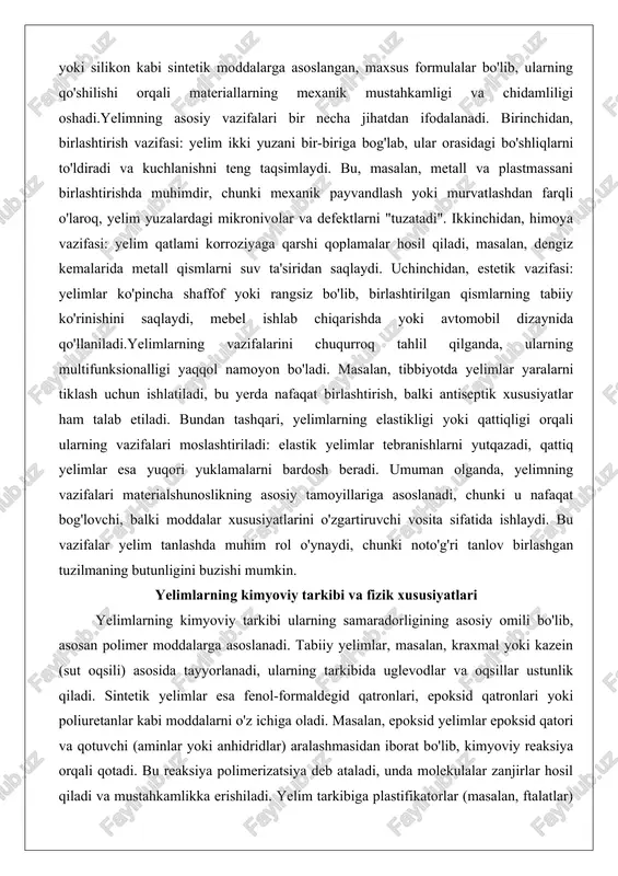 bu vazifalar yelim tanlashda muhim rol o'ynaydi, chunki noto'g'ri tanlov birlashgan tuzilmaning butunligini buzishi mumkin. yelimlarning kimyoviy tarkibi va fizik xususiyatlari yelimlarning kimyoviy tarkibi ularning samaradorligining asosiy omili bo'lib, asosan polimer moddalarga asoslanadi. tabiiy yelimlar, masalan, kraxmal yoki kazein (sut oqsili) asosida tayyorlanadi, ularning tarkibida uglevodlar va oqsillar ustunlik qiladi. sintetik yelimlar esa fenol-formaldegid qatronlari, epoksid qatronlari yoki poliuretanlar kabi moddalarni o'z ichiga oladi. masalan, epoksid yelimlar epoksid qatori va qotuvchi (aminlar yoki anhidridlar) aralashmasidan iborat bo'lib, kimyoviy reaksiya orqali qotadi. bu reaksiya polimerizatsiya deb ataladi, unda molekulalar zanjirlar hosil qiladi va mustahkamlikka erishiladi. yelim tarkibiga plastifikatorlar (masalan, ftalatlar) qo'shilishi mumkin, bu ularning moslashuvchanligini oshiradi, ammo ba'zan toksiklikni ham keltirib chiqaradi.fizik xususiyatlari yelimlarning amaliy qo'llanilishini belgilaydi. birinchidan, yopishqoqlik (adhezion) – bu yelimning yuzaga "yopishishi" darajasi, u sirt kuchlanishlari va molekulyar o'zaro ta'sirlar orqali ta'minlanadi. masalan, metall yuzalarga yaxshi yopishish uchun fosfor kislotali primerlar ishlatiladi. ikkinchidan, qotish vaqt va harorati: ba'zi …