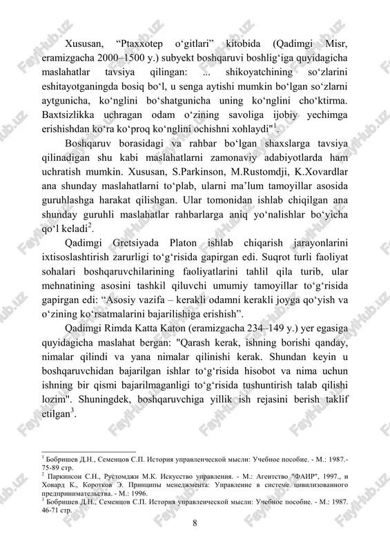 xohlaydi"1. boshqaruv borasidagi va rahbar bo‘lgan shaxslarga tavsiya qilinadigan shu kabi maslahatlarni zamonaviy adabiyotlarda ham uchratish mumkin. xususan, s.parkinson, m.rustomdji, k.xovardlar ana shunday maslahatlarni to‘plab, ularni ma’lum tamoyillar asosida guruhlashga harakat qilishgan. ular tomonidan ishlab chiqilgan ana shunday guruhli maslahatlar rahbarlarga aniq yo‘nalishlar bo‘yicha qo‘l keladi2. qadimgi gretsiyada platon ishlab chiqarish jarayonlarini ixtisoslashtirish zarurligi to‘g‘risida gapirgan edi. suqrot turli faoliyat sohalari boshqaruvchilarining faoliyatlarini tahlil qila turib, ular mehnatining asosini tashkil qiluvchi umumiy tamoyillar to‘g‘risida gapirgan edi: “asosiy vazifa – kerakli odamni kerakli joyga qo‘yish va o‘zining ko‘rsatmalarini bajarilishiga erishish”. qadimgi rimda katta katon (eramizgacha 234–149 y.) yer egasiga quyidagicha maslahat bergan: "qarash kerak, ishning borishi qanday, nimalar qilindi va yana nimalar qilinishi kerak. shundan keyin u boshqaruvchidan bajarilgan ishlar to‘g‘risida hisobot va nima uchun ishning bir qismi bajarilmaganligi to‘g‘risida tushuntirish talab qilishi lozim". shuningdek, boshqaruvchiga yillik ish rejasini berish taklif etilgan3. 1 bobrishev d.n., sementsov s.p. istoriya upravlencheskoy misli: uchebnoe …