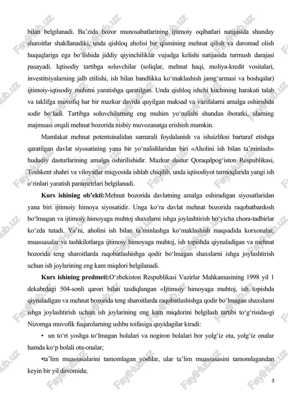 hining harakati talab va taklifga muvofiq har bir mazkur davrda quyilgan maksad va vazifalarni amalga oshirishda sodir bo‘ladi. tartibga soluvchilarning eng muhim yo‘nalishi shundan iboratki, ularning majmuasi orqali mehnat bozorida nisbiy muvozanatga erishish mumkin. mamlakat mehnat potentsinalidan samarali foydalanish va ishsizlikni bartaraf etishga qaratilgan davlat siyosatining yana bir yo‘nalishlaridan biri «aholini ish bilan ta’minlash» hududiy dasturlarining amalga oshirilishidir. mazkur dastur qoraqalpog‘iston respublikasi, toshkent shahri va viloyatlar miqyosida ishlab chiqilib, unda iqtisodiyot tarmoqlarida yangi ish o‘rinlari yaratish parametrlari belgilanadi. kurs ishining ob’ekti:mehnat bozorida davlatning amalga oshiradigan siyosatlaridan yana biri ijtimoiy himoya siyosatidir. unga ko‘ra davlat mehnat bozorida raqobatbardosh bo‘lmagan va ijtimoiy himoyaga muhtoj shaxslarni ishga joylashtirish bo‘yicha chora-tadbirlar ko‘zda tutadi. ya’ni, aholini ish bilan ta’minlashga ko‘maklashish maqsadida korxonalar, muassasalar va tashkilotlarga ijtimoiy himoyaga muhtoj, ish topishda qiynaladigan va mehnat bozorida teng sharoitlarda raqobatlashishga qodir bo‘lmagan shaxslarni ishga joylashtirish uchun ish joylarining eng kam miqdori belgilanadi. kurs ishining predmeti:o‘zbekiston respublikasi vazirlar mahkamasining …