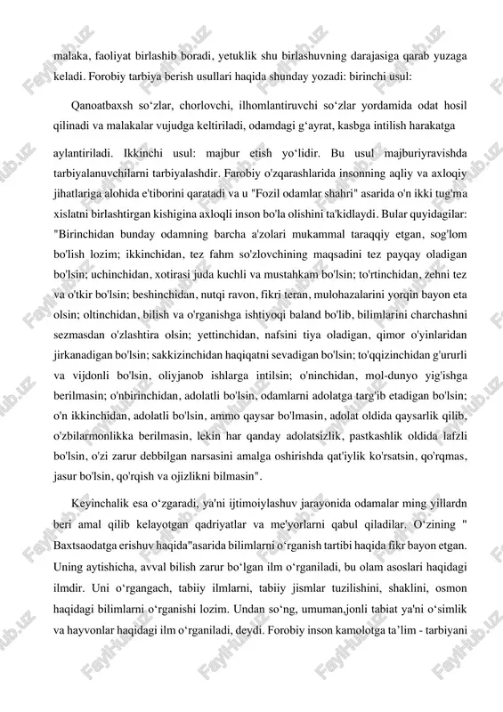 n amaliy harakat, odatiy 2 abu nasr forobiy. fozil odamlar shahri. -toshkent, abdulla qodiriy nomidagi xalq merosi nashriyoti, 1993. malaka, faoliyat birlashib boradi, yetuklik shu birlashuvning darajasiga qarab yuzaga keladi. forobiy tarbiya berish usullari haqida shunday yozadi: birinchi usul: qanoatbaxsh soʻzlar, chorlovchi, ilhomlantiruvchi soʻzlar yordamida odat hosil qilinadi va malakalar vujudga keltiriladi, odamdagi gʻayrat, kasbga intilish harakatga aylantiriladi. ikkinchi usul: majbur etish yoʻlidir. bu usul majburiyravishda tarbiyalanuvchilarni tarbiyalashdir. farobiy o'zqarashlarida insonning aqliy va axloqiy jihatlariga alohida e'tiborini qaratadi va u "fozil odamlar shahri" asarida o'n ikki tug'ma xislatni birlashtirgan kishigina axloqli inson bo'la olishini ta'kidlaydi. bular quyidagilar: "birinchidan bunday odamning barcha a'zolari mukammal taraqqiy etgan, sog'lom bo'lish lozim; ikkinchidan, tez fahm so'zlovchining maqsadini tez payqay oladigan bo'lsin; uchinchidan, xotirasi juda kuchli va mustahkam bo'lsin; to'rtinchidan, zehni tez va o'tkir bo'lsin; beshinchidan, nutqi ravon, fikri teran, mulohazalarini yorqin bayon eta olsin; oltinchidan, bilish va o'rganishga ishtiyoqi baland bo'lib, bilimlarini charchashni sezmasdan …
