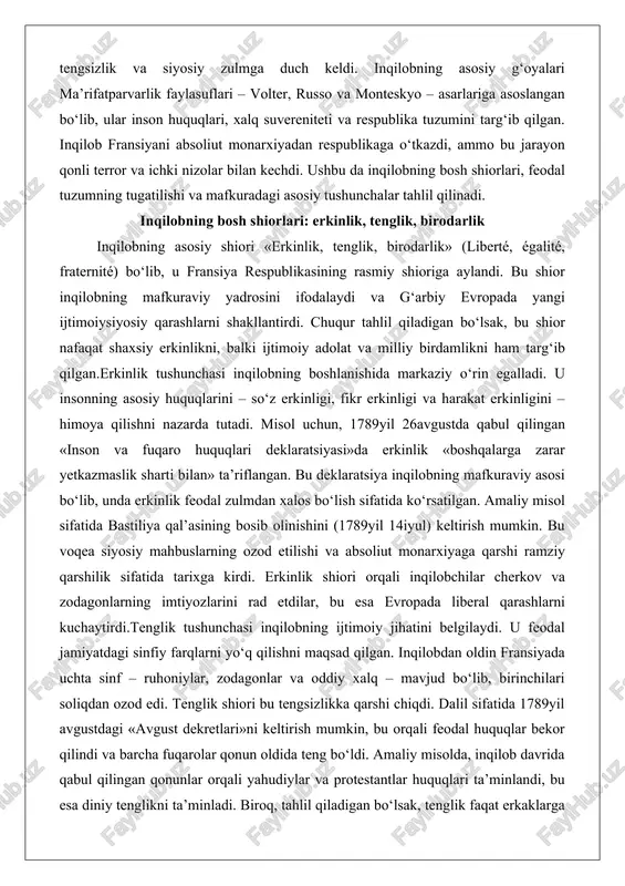 in. bu voqea siyosiy mahbuslarning ozod etilishi va absoliut monarxiyaga qarshi ramziy qarshilik sifatida tarixga kirdi. erkinlik shiori orqali inqilobchilar cherkov va zodagonlarning imtiyozlarini rad etdilar, bu esa evropada liberal qarashlarni kuchaytirdi.tenglik tushunchasi inqilobning ijtimoiy jihatini belgilaydi. u feodal jamiyatdagi sinfiy farqlarni yo‘q qilishni maqsad qilgan. inqilobdan oldin fransiyada uchta sinf – ruhoniylar, zodagonlar va oddiy xalq – mavjud bo‘lib, birinchilari soliqdan ozod edi. tenglik shiori bu tengsizlikka qarshi chiqdi. dalil sifatida 1789yil avgustdagi «avgust dekretlari»ni keltirish mumkin, bu orqali feodal huquqlar bekor qilindi va barcha fuqarolar qonun oldida teng bo‘ldi. amaliy misolda, inqilob davrida qabul qilingan qonunlar orqali yahudiylar va protestantlar huquqlari ta’minlandi, bu esa diniy tenglikni ta’minladi. biroq, tahlil qiladigan bo‘lsak, tenglik faqat erkaklarga taalluqli edi; ayollar huquqlari cheklangan bo‘lib qoldi. olimpia de gujning «ayol va fuqaro huquqlari deklaratsiyasi» (1791) bu cheklovlarga qarshi chiqdi, ammo u gilyotinada o‘ldirildi. bu shiorning salbiy tomoni – gender tengsizligini saqlab qolishi – …