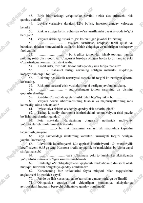 ni o‘z ichiga oladi? 38. …………… - aylanma manbalarini chetga tortilishidir, ya’ni o‘z maqsadidan tashqari sarflanishidir. 39. moliyaviy liveridjga toʻgʻri ta’rif berilgan javobni ko‘rsating. 40. quyidagilar javoblardan qaysi biri speklyutiv risklarga misol bo‘ladi? 41. quyidagilar javoblardan qaysi biri sof risklarga misol bo‘ladi? 42. riskning funksiyalari tog‘ri berilgan javobni aniqlang. 43. jahon moliyaviy inqirozi sharoitida iqtisodiy risk yuzaga kelishi kuzatiladi. bu yuzaga kelishiga ko‘ra qaysi risk turiga mansub? 44. riskning xususiyatlari to‘g‘ri berilgan qatorni aniqlang. 45. bozor risklarini baholash tahlil turi qanday ataladi? 46. kichik va yirik korxonalar “zararsizlik nuqtasini aniqlash” usulidan qanday sabablarga ko‘ra foydalanishadi? 47. zararsizlik miqdori qanday topiladi? 48. birja bitimlaridagi yo‘qotishlar xavfini o‘zida aks ettiruvchi risk qanday ataladi? 49. loyiha variatsiya darajasi 12% bo‘lsa, investor qanday xulosaga keladi? 50. risklar yuzaga kelish sohasiga ko‘ra tasniflanishi qaysi javobda to‘g‘ri berilgan? 51. valyuta riskining turlari to‘g‘ri ko‘rsatilgan javobni ko‘rsating. 52. ………………….. – risklarni tasniflash, aniqlash, tahlil qilish va baholash, …