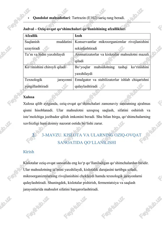 rning xavfsizligi ham doimiy nazorat ostida bo‘lishi zarur. 2. 3-mavzu. kislota va ularning oziq-ovqat sanoatida qo‘llanilishi kirish kislotalar oziq-ovqat sanoatida eng ko‘p qo‘llaniladigan qo‘shimchalardan biridir. ular mahsulotning ta’mini yaxshilaydi, kislotalik darajasini tartibga soladi, mikroorganizmlarning rivojlanishini cheklaydi hamda texnologik jarayonlarni qulaylashtiradi. shuningdek, kislotalar pishirish, fermentatsiya va saqlash jarayonlarida mahsulot sifatini barqarorlashtiradi. tabiiy kislotalar meva, sabzavot, sut mahsulotlarida uchraydi. sun’iy kislotalar esa kimyoviy yo‘l bilan olinadi va ko‘pincha texnologik jarayonlarni yengillashtirish uchun ishlatiladi. oziq-ovqat sanoatida qo‘llaniladigan asosiy kislotalar 1. limon kislotasi (e330) · tabiiy manbai: limon, apelsin, mevalar. · qo‘llanilishi: gazli ichimliklar, qandolat mahsulotlari, konservalar. · vazifasi: ta’mni yaxshilaydi, mikroorganizmlar rivojlanishini sekinlashtiradi. 2. sirko kislotasi (e260) · tabiiy manbai: sirka, fermentlangan mahsulotlar. · qo‘llanilishi: marinadlar, konservalar, souslar. · vazifasi: mahsulotni mikroorganizmlardan himoya qiladi. 3. sut kislotasi (e270) · tabiiy manbai: sut mahsulotlari. · qo‘llanilishi: yogurt, kefir, non ishlab chiqarish. · vazifasi: fermentatsiya jarayonini ta’minlaydi. 4. fosfor kislotasi (e338) · sun’iy ravishda olinadi. …