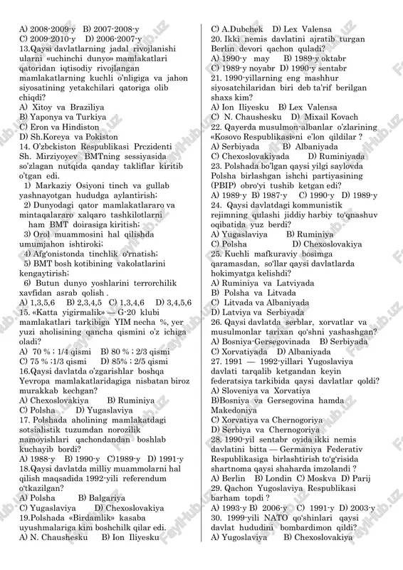a qanday takliflar kiritib o’tgan edi. 1) markaziy osiyoni tinch va gullab yashnayotgan hududga aylantirish; 2) dunyodagi qator mamlakatlararo va mintaqalararo xalqaro tashkilotlarni ham bmt doirasiga kiritish; 3) orol muammosini hal qilishda umumjahon ishtiroki; 4) afg‘onistonda tinchlik o‘rnatish; 5) bmt bosh kotibining vakolatlarini kengaytirish; 6) butun dunyo yoshlarini terrorchilik xavfidan asrab qolish . a) 1,3,5,6 b) 2,3,4,5 c) 1,3,4,6 d) 3,4,5,6 15. «katta yigirmalik» — g-20 klubi mamlakatlari tarkibiga yim necha %, yer yuzi aholisining qancha qismini o’z ichiga oladi? a) 70 % ; 1/4 qismi b) 80 % ; 2/3 qismi c) 75 % ;1/3 qismi d) 85% ; 2/5 qismi 16.qaysi davlatda o’zgarishlar boshqa yevropa mamlakatlaridagiga nisbatan biroz murakkab kechgan? a) chexoslovakiya b) ruminiya c) polsha d) yugaslaviya 17. polshada aholining mamlakatdagi sotsialistik tuzumdan norozilik namoyishlari qachondandan boshlab kuchayib bordi? a) 1988-y b) 1990-y c)1989-y d) 1991-y 18.qaysi davlatda milliy muammolarni hal qilish maqsadida 1992-yili referendum o‘tkazilgan? a) …