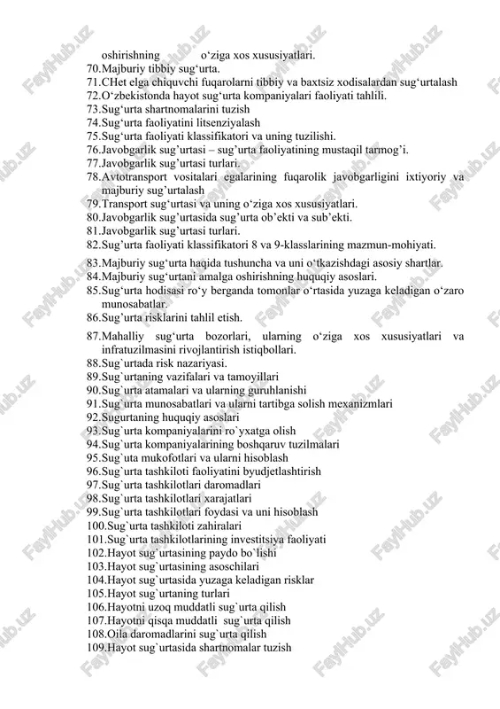urtalash 72. o‘zbekistonda hayot sug‘urta kompaniyalari faoliyati tahlili. 73. sug‘urta shartnomalarini tuzish 74. sug‘urta faoliyatini litsenziyalash 75. sug‘urta faoliyati klassifikatori va uning tuzilishi. 76. javobgarlik sug’urtasi – sug’urta faoliyatining mustaqil tarmog’i. 77. javobgarlik sug’urtasi turlari. 78. avtotransport vositalari egalarining fuqarolik javobgarligini ixtiyoriy va majburiy sug’urtalash 79. transport sug‘urtasi va uning o‘ziga xos xususiyatlari. 80. javobgarlik sug’urtasida sug’urta ob’ekti va sub’ekti. 81. javobgarlik sug’urtasi turlari. 82. sug’urta faoliyati klassifikatori 8 va 9-klasslarining mazmun-mohiyati. 83. majburiy sug‘urta haqida tushuncha va uni o‘tkazishdagi asosiy shartlar. 84. majburiy sug‘urtani amalga oshirishning huquqiy asoslari. 85. sug‘urta hodisasi ro‘y berganda tomonlar o‘rtasida yuzaga keladigan o‘zaro munosabatlar. 86. sug’urta risklarini tahlil etish. 87. mahalliy sug‘urta bozorlari, ularning o‘ziga xos xususiyatlari va infratuzilmasini rivojlantirish istiqbollari. 88. sug`urtada risk nazariyasi. 89. sug`urtaning vazifalari va tamoyillari 90. sug`urta atamalari va ularning guruhlanishi 91. sug`urta munosabatlari va ularni tartibga solish mexanizmlari 92. sugurtaning huquqiy asoslari 93. sug`urta kompaniyalarini ro`yxatga olish 94. …