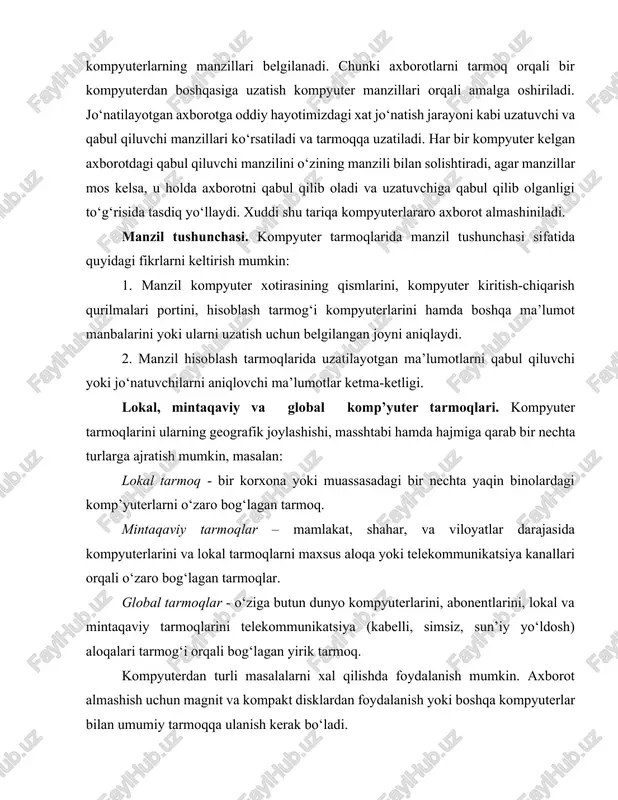pyuter tarmoqlarida manzil tushunchasi sifatida quyidagi fikrlarni keltirish mumkin: 1. manzil kompyuter xotirasining qismlarini, kompyuter kiritish-chiqarish qurilmalari portini, hisoblash tarmog‘i kompyuterlarini hamda boshqa ma’lumot manbalarini yoki ularni uzatish uchun belgilangan joyni aniqlaydi. 2. manzil hisoblash tarmoqlarida uzatilayotgan ma’lumotlarni qabul qiluvchi yoki jo‘natuvchilarni aniqlovchi ma’lumotlar ketma-ketligi. lokal, mintaqaviy va global komp’yuter tarmoqlari. kompyuter tarmoqlarini ularning geografik joylashishi, masshtabi hamda hajmiga qarab bir nechta turlarga ajratish mumkin, masalan: lokal tarmoq - bir korxona yoki muassasadagi bir nechta yaqin binolardagi komp’yuterlarni o‘zaro bog‘lagan tarmoq. mintaqaviy tarmoqlar – mamlakat, shahar, va viloyatlar darajasida kompyuterlarini va lokal tarmoqlarni maxsus aloqa yoki telekommunikatsiya kanallari orqali o‘zaro bog‘lagan tarmoqlar. global tarmoqlar - o‘ziga butun dunyo kompyuterlarini, abonentlarini, lokal va mintaqaviy tarmoqlarini telekommunikatsiya (kabelli, simsiz, sun’iy yo‘ldosh) aloqalari tarmog‘i orqali bog‘lagan yirik tarmoq. kompyuterdan turli masalalarni xal qilishda foydalanish mumkin. axborot almashish uchun magnit va kompakt disklardan foydalanish yoki boshqa kompyuterlar bilan umumiy tarmoqqa ulanish kerak bo‘ladi. kompyuterlarning …