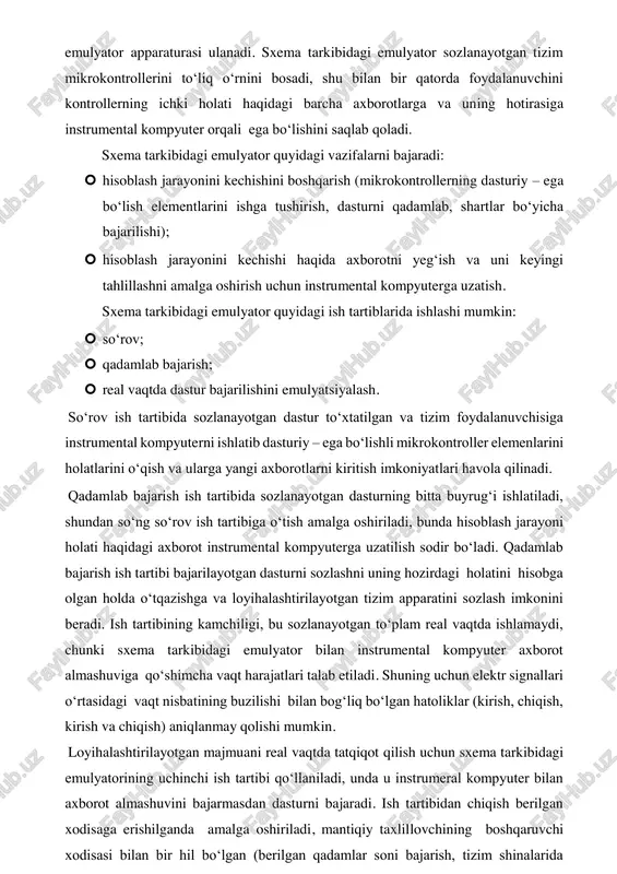 xema tarkibidagi (sxema ichidagi) emulyatorni ishlatilganda mk o‘zining panel raz’emidan olib qo‘yiladi va uning o‘rniga kabel yordamida sxema tarkibidagi emulyator apparaturasi ulanadi. sxema tarkibidagi emulyator sozlanayotgan tizim mikrokontrollerini to‘liq o‘rnini bosadi, shu bilan bir qatorda foydalanuvchini kontrollerning ichki holati haqidagi barcha axborotlarga va uning hotirasiga instrumental kompyuter orqali ega bo‘lishini saqlab qoladi. sxema tarkibidagi emulyator quyidagi vazifalarni bajaradi:  hisoblash jarayonini kechishini boshqarish (mikrokontrollerning dasturiy – ega bo‘lish elementlarini ishga tushirish, dasturni qadamlab, shartlar bo‘yicha bajarilishi);  hisoblash jarayonini kechishi haqida axborotni yeg‘ish va uni keyingi tahlillashni amalga oshirish uchun instrumental kompyuterga uzatish. sxema tarkibidagi emulyator quyidagi ish tartiblarida ishlashi mumkin:  so‘rov;  qadamlab bajarish;  real vaqtda dastur bajarilishini emulyatsiyalash. so‘rov ish tartibida sozlanayotgan dastur to‘xtatilgan va tizim foydalanuvchisiga instrumental kompyuterni ishlatib dasturiy – ega bo‘lishli mikrokontroller elemenlarini holatlarini o‘qish va ularga yangi axborotlarni kiritish imkoniyatlari havola qilinadi. qadamlab bajarish ish tartibida sozlanayotgan dasturning bitta buyrug‘i ishlatiladi, shundan …