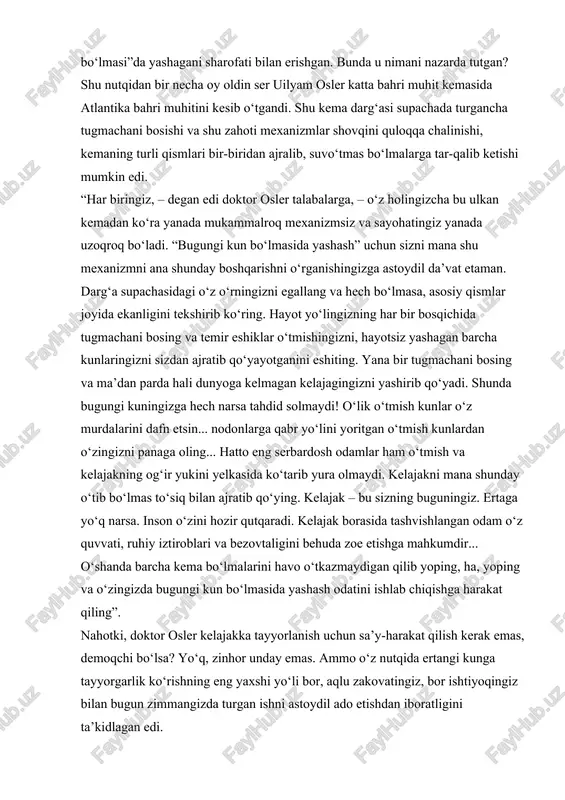 g, ha, yoping va o‘zingizda bugungi kun bo‘lmasida yashash odatini ishlab chiqishga harakat qiling”. nahotki, doktor osler kelajakka tayyorlanish uchun sa’y-harakat qilish kerak emas, demoqchi bo‘lsa? yo‘q, zinhor unday emas. ammo o‘z nutqida ertangi kunga tayyorgarlik ko‘rishning eng yaxshi yo‘li bor, aqlu zakovatingiz, bor ishtiyoqingiz bilan bugun zimmangizda turgan ishni astoydil ado etishdan iboratligini ta’kidlagan edi. ser uilyam osler talabalarni kunni xudoga: “rizq-ro‘zimizni o‘zing ulug‘ qilgin” degan duo bilan boshlashga chaqirar edi. shuni unutmangki, duoda gap faqat bugungi rizq-ro‘z haqida ketmoqda. u yerda kechagi qotgan nondan shikoyat qilish yo‘q, zero, u yerda “e, xudo, bu yil yoz issiq keldi, bug‘doy ildizigacha qurib ketdi. kelasi yil ham shunday qurg‘oqchilik bo‘lsa, unda nima qilamiz? kelasi hosilga donni qaerdan olamiz? yoki, faraz qilaylik, men ishimdan ayrildim, ey, xudo. non sotib olish uchun ishni qaerdan topaman?” – degan so‘zlar yo‘q. bunday so‘zlar duoda yo‘q, faqat bugungi kun noni haqidagi iltijo bor, zero, faqat shunday …