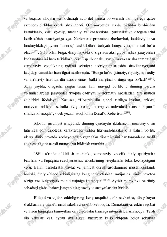 slarining rivojlanishi bilan kechayotgani yo`q. balki, demokratik davlat va jamiyat qurish asoslarining mustahkamlanib borishi, diniy e`tiqod erkinligining keng joriy etishishi natijasida, diniy hayotda o`ziga xos ixtiyoriylik muhiti vujudga kelmoqda”[6][60]. aytish mumkinki, bu diniy sohadagi globallashuv jarayonining asosiy xususiyatlaridan biridir. e`tiqod va vijdon erkinligining keng tarqalishi, o`z navbatida, diniy hayot shakllarining transformatsiyalashuviga olib kelmoqda. demokratiya, erkin raqobat va inson huquqlari tamoyillari diniy qoidalar tizimiga integratsiyalashmoqda. turdi din vakillari esa, aynan shu nuqtai nazardan kelib chiqqan holda sekulyar madaniyat tizimiga munosabat bildirmoqda. boshqacha aytganda, globallashuv davri boshqa ijtimoiy institutlar hayotida bo`lgani kabi dinlar hayotida ham muhim tarixiy bosqich hisoblanadi. chunki turli ijobiy va salbiy oqibatlarga ega globallashuv jarayoni e`tiqod va vijdon, iroda va so`z erkinligi tamoyillari ustuvorlashib borayotgan demokratik sharoitlarda kechmoqda. bu esa, o`z navbatida, asrlar mobaynida o`zaro bir-biriga nisbatan antagonizm, nigilizm, radikalizm kayfiyatida yashab kelgan turli diniy tizimlar oldiga sifat jihatdan yangi bo`lgan sharoit talablariga moslashish, fuqarolik jamiyati qurishni maqsad qilib …