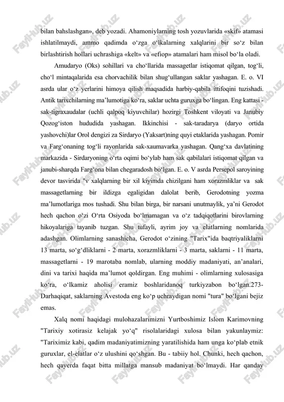 ashicha, gerodot o‘zining "tarix"ida baqtriyaliklarni 13 marta, so‘g‘dliklarni - 2 marta, xorazmliklarni - 3 marta, saklarni - 11 marta, massagetlarni - 19 marotaba nomlab, ularning moddiy madaniyati, an’analari, dini va tarixi haqida ma’lumot qoldirgan. eng muhimi - olimlarning xulosasiga ko‘ra, o‘lkamiz aholisi eramiz boshlaridanoq turkiyzabon bo‘lgan.273- darhaqiqat, saklarning avestoda eng ko‘p uchraydigan nomi "tura" bo‘lgani bejiz emas. xalq nomi haqidagi mulohazalarimizni yurtboshimiz islom karimovning "tarixiy xotirasiz kelajak yo‘q" risolalaridagi xulosa bilan yakunlaymiz: "tariximiz kabi, qadim madaniyatimizning yaratilishida ham unga ko‘plab etnik guruxlar, el-elatlar o‘z ulushini qo‘shgan. bu - tabiiy hol. chunki, hech qachon, hech qayerda faqat bitta millatga mansub madaniyat bo‘lmaydi. har qanday sivilizatsiya ko‘pdan-ko‘p xalqlar, millatlar, elatlar faoliyatining va samarali ta’sirining mahsulidir. bir so‘z bilan aytganda, ko‘chmanchilar, bosqinchilar kelib ketaveradi, lekin xalq boqiy qoladi, uning madaniyati abadiy yashaydi". g‘arb olimlaridan gordon chayld xalq va madaniyat atamaga shunday ta’rif bergan edi: "xalq" atamasini eng moziy tarixiy davrlarga olib o‘tmaslik uchun, …