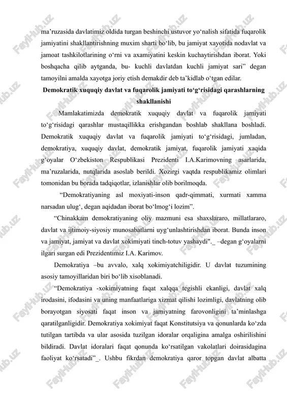 lgari surgan edi prezidentimiz i.a. karimov. demokratiya –bu avvalo, xalq xokimiyatchiligidir. u davlat tuzumining asosiy tamoyillaridan biri bo‘lib xisoblanadi. “demokratiya -xokimiyatning faqat xalqqa tegishli ekanligi, davlat xalq irodasini, ifodasini va uning manfaatlariga xizmat qilishi lozimligi, davlatning olib borayotgan siyosati faqat inson va jamiyatning farovonligini ta’minlashga qaratilganligidir. demokratiya xokimiyat faqat konstitutsiya va qonunlarda ko‘zda tutilgan tartibda va ular asosida tuzilgan idoralar orqaligina amalga oshirilishini bildiradi. davlat idoralari faqat qonunda ko‘rsatilgan vakolatlari doirasidagina faoliyat ko‘rsatadi”_. ushbu fikrdan demokratiya qaror topgan davlat albatta xuquqqa asoslangan bo‘ladi. xar bir faoliyat konstitutsiya va qonunlar asosida amalga oshiriladi. shaxslarning xuquqiy ongi yuksak darajada rivojlangan bo‘ladi. “xuquqiy davlat masalasi davrimizning o‘ta muxim va dolzarb ilmiy-nazariy xamda siyosiy-amaliy axamiyatga molik muammolaridan bulib, uning bunyod etilishi, faoliyat ko‘rsata borishi jamiyatimiz oldida turgan tarixiy vazifadir. shu boisdan xam o‘zbekiston respublikasi amaldagi konstitutsiyasining muqaddimasida «insonparvar demokratik xuquqiy davlat barpo etish» maqsadi qonunan mustaxkamlab quyilgan. bu maqsadning kun tartibiga quyilishi davlatchilik va …