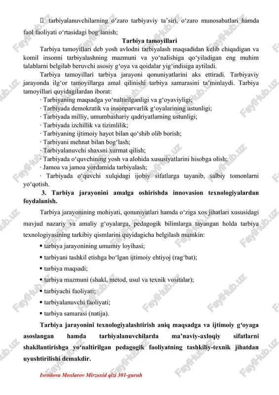 n aniqlanmasligi;  ikki tomonlamalilik; tarbiya qonuniyatlari – bu bir tomondan, ijtimoiy hodisa sifatida tarbiyaning xususiyatlari, ikkinchi tomondan, shaxsning rivojlanishi bilan bogʻliq boʻlgan barqaror aloqalar. tarbiya jarayonining quyidagi qonuniyatlari mavjud:  ijtimoiy muhitning ob’ektiv va sub’ektiv omillariga bogʻliqligi;  tarbiyaning shaxsning rivojlanishi bilan birligi va oʻzaro bogʻliqligi;  faoliyat va munosabatni e’tirof etish shaxsning ijtimoiy qimmatli fazilatlarini shakllantirishning negizi va asosiy manbai;  tarbiyalanuvchilarning oʻzaro tarbiyaviy ta’siri, oʻzaro munosabatlari hamda faol faoliyati oʻrtasidagi bogʻlanish; tarbiya tamoyillari tarbiya tamoyillari deb yosh avlodni tarbiyalash maqsadidan kelib chiqadigan va komil insonni tarbiyalashning mazmuni va yoʻnalishiga qoʻyiladigan eng muhim talablarni belgilab beruvchi asosiy gʻoya va qoidalar yigʻindisiga aytiladi. tarbiya tamoyillari tarbiya jarayoni qonuniyatlarini aks ettiradi. tarbiyaviy jarayonda ilgʻor tamoyillarga amal qilinishi tarbiya samarasini ta’minlaydi. tarbiya tamoyillari quyidagilardan iborat: · tarbiyaning maqsadga yoʻnaltirilganligi va gʻoyaviyligi; · tarbiyada demokratik va insonparvarlik gʻoyalarining ustunligi; · tarbiyada milliy, umumbashariy qadriyatlarning ustunligi; · tarbiyada izchillik va tizimlilik; · tarbiyaning …