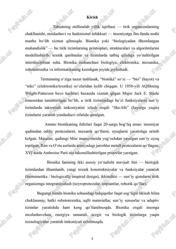 qlar topilganligi tadqiq etilgan. · xx asr o‘rtalaridan so‘ng biologiya, mexanika, elektronika, robotika sohalarining kesishishi bilan bionika sohasida tez rivojlanish boshlangan. misol uchun, sanoat va tibbiyotda bionik protezalar, neuromexanika tizimlari shakllangan. asosiy prinsiplari bionika sohasida bir nechta muhim prinsiplar mavjud, ular texnik tizimlarda biologik tizimlardan olingan yechimlarni tatbiq qilishda yo‘l-yo‘riq bo‘ladi: biologik yechimlardan ilhomlanish: tabiatda shakllangan eritilgan yechimlarni (masalan, energiya tejash, materiallar samaradorligi, sezgi-reagirovka mexanizmlari) aniqlash va texnik tizimlarga moslash. abstraksiyalash va modellashtirish: tabiiy tizimlarni to‘liq nusxalashdan ko‘ra, ularning funktsional printsiplarini olib, texnik sharoitga moslashtirish muhimdir. masalan: “bionika — muammoli muhitda, evolutsiya bosimi natijasida optimallashtirilgan tirik organizmlarning printsiplarini aniqlash va texnik yechimga aylantirish jarayonidir.” interdisciplinar yondashuv: bionika biologiya, muhandislik, dizayn, robototexnika va informatikani birlashtiradi. turli sohalar mutaxassislari hamkorlikda ishlaydi. optimizatsiya va samaradorlik: tabiiy tizimlarda millionlab yillik evolutsiya bosqichida optimallashtirilgan yechimlar mavjud; bionika ularni texnik jihatdan maksimal samaradorlik bilan tatbiq qilishga harakat qiladi. moslashuvchanlik va adaptivlik: tabiatdagi tizimlar o‘zini muhitga moslash, …