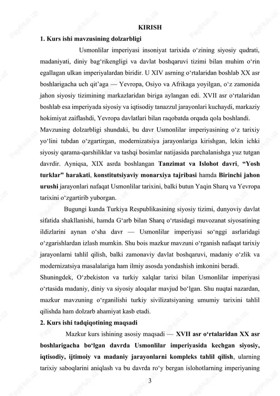 ing mohiyatini yoritish; · “yosh turklar” harakati va konstitutsion monarxiya o‘rnatish harakatining tarixiy ahamiyatini ko‘rsatish; · birinchi jahon urushi jarayonida imperiyaning ichki siyosiy inqirozi va parchalanganlik sabablarini ochib berish. kurs ishining maqsadi shuningdek, tarixiy voqealarga tanqidiy yondashish, manbalar tahliliga asoslangan ilmiy fikrni shakllantirish, turkiy dunyoning siyosiy o‘zgarishlari jarayonida usmonlilar imperiyasining o‘rnini baholashga yo‘naltirilgan. 3. tadqiqot ob’yekti kurs ishining tadqiqot ob’yekti — xvii asr o‘rtalaridan xx asr boshlarigacha bo‘lgan davrda usmonlilar imperiyasining siyosiy tuzilishi, iqtisodiy hayoti, ijtimoiy munosabatlari va madaniy hayotidir. tadqiqot davomida imperiyaning ichki boshqaruv tizimi, davlat idoralari faoliyati, sultonlik hokimiyatining o‘zgarishi, feodal munosabatlarning inqirozi hamda yevropa bilan aloqalarning kuchayishi asosiy diqqat markazida bo‘ladi. shuningdek, tadqiqotda imperiya tarkibiga kirgan viloyatlar (arab mamlakatlari, bolqon yarimoroli, shimoliy afrika, kavkaz va o‘rta sharq mintaqalari)dagi siyosiy jarayonlar, mahalliy isyonlar, milliy harakatlar va mustaqillikka intilishlar ham tahlil etiladi. 4. davriy (xronologik) chegaralanishi tadqiqot xvii asr o‘rtalaridan xx asr boshlarigacha bo‘lgan davrni qamrab oladi. bu davrni …