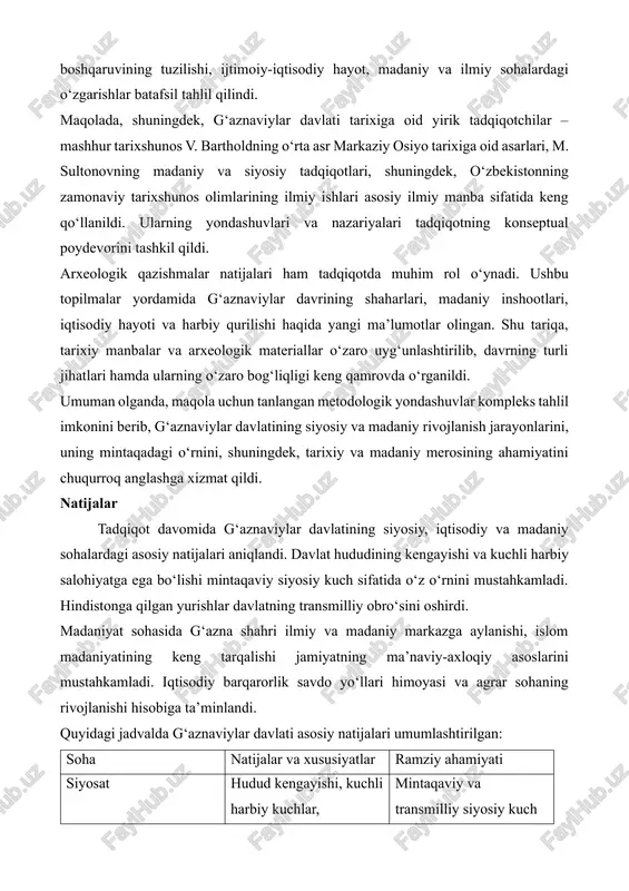 yanada aniqroq tasvirlandi. arxiv hujjatlari va klassik tarixiy manbalarni o‘rganish usullari asosida davlat boshqaruvining tuzilishi, ijtimoiy-iqtisodiy hayot, madaniy va ilmiy sohalardagi o‘zgarishlar batafsil tahlil qilindi. maqolada, shuningdek, g‘aznaviylar davlati tarixiga oid yirik tadqiqotchilar – mashhur tarixshunos v. bartholdning o‘rta asr markaziy osiyo tarixiga oid asarlari, m. sultonovning madaniy va siyosiy tadqiqotlari, shuningdek, o‘zbekistonning zamonaviy tarixshunos olimlarining ilmiy ishlari asosiy ilmiy manba sifatida keng qo‘llanildi. ularning yondashuvlari va nazariyalari tadqiqotning konseptual poydevorini tashkil qildi. arxeologik qazishmalar natijalari ham tadqiqotda muhim rol o‘ynadi. ushbu topilmalar yordamida g‘aznaviylar davrining shaharlari, madaniy inshootlari, iqtisodiy hayoti va harbiy qurilishi haqida yangi ma’lumotlar olingan. shu tariqa, tarixiy manbalar va arxeologik materiallar o‘zaro uyg‘unlashtirilib, davrning turli jihatlari hamda ularning o‘zaro bog‘liqligi keng qamrovda o‘rganildi. umuman olganda, maqola uchun tanlangan metodologik yondashuvlar kompleks tahlil imkonini berib, g‘aznaviylar davlatining siyosiy va madaniy rivojlanish jarayonlarini, uning mintaqadagi o‘rnini, shuningdek, tarixiy va madaniy merosining ahamiyatini chuqurroq anglashga xizmat qildi. natijalar tadqiqot …