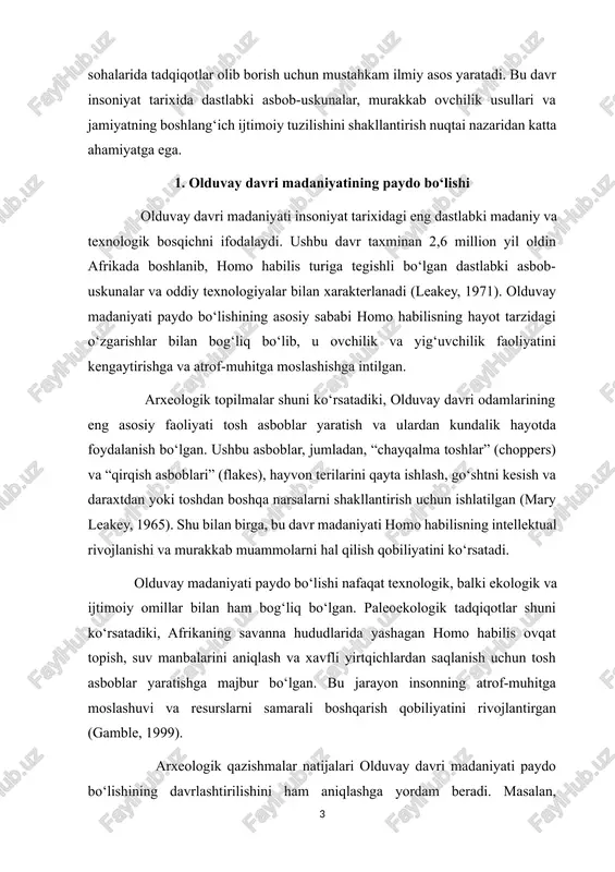ni samarali boshqarish qobiliyatini rivojlantirgan (gamble, 1999). arxeologik qazishmalar natijalari olduvay davri madaniyati paydo bo‘lishining davrlashtirilishini ham aniqlashga yordam beradi. masalan, tanzaniyadagi olduvay g‘oridagi qatlamli qazishmalar shuni ko‘rsatadiki, dastlabki tosh asboblar 2,6 million yil oldin paydo bo‘lgan, keyinchalik esa ularning texnologik murakkablashuvi kuzatilgan. shu tarzda, olduvay davri homo habilis va keyinchalik homo erectus turlarining dastlabki madaniy faoliyatini va texnologik rivojlanishini aks ettiradi. shunday qilib, olduvay davri madaniyati homo habilisning hayot tarzidagi muhim o‘zgarishlar natijasida paydo bo‘lgan bo‘lib, u insoniyatning texnologik, ekologik va ijtimoiy moslashuvini aks ettiradi. ushbu madaniyatning paydo bo‘lishi inson evolyutsiyasining dastlabki bosqichlarini tushunishda, asbob-uskunalar va hayotiy faoliyatning tarixiy kontekstini aniqlashda katta ahamiyatga ega. 2. asbob-uskunalar va texnologik yondashuvlar olduvay davri madaniyatining asosiy xususiyatlaridan biri uning tosh asbob-uskunalari bo‘lib, ular insoniyatning texnologik va intellektual rivojlanishining dastlabki bosqichini aks ettiradi. paleolitning eng dastlabki bosqichi bo‘lgan olduvay davrida homo habilis va keyinchalik homo erectus oddiy, ammo samarali tosh asboblarni ishlab chiqargan. …