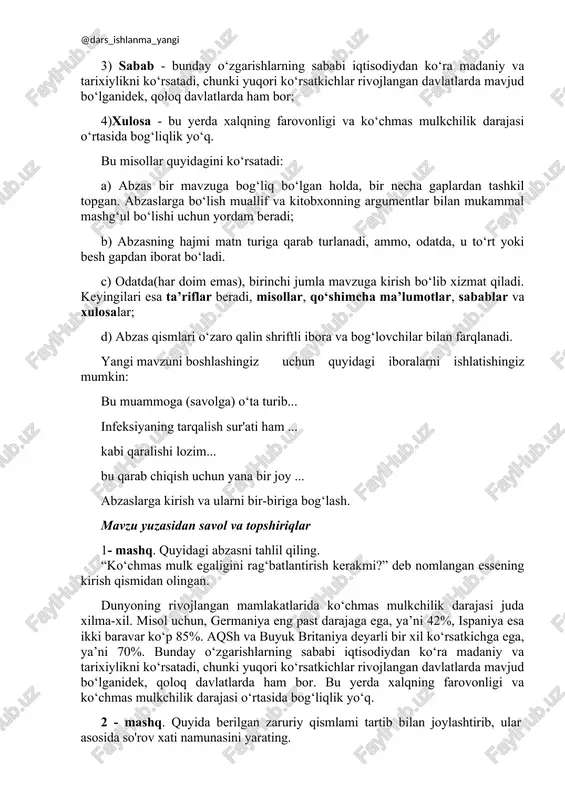 ni! 3. abzasning xususiyatlari. abzas quyidagicha tahlil qilinishi mumkin: mavzu sarlavhasi - dunyoning rivojlangan mamlakatlarida ko‘chmas mulkchilik darajasi juda xilma-xil; 1) 1-misol - misol uchun, germaniya eng past darajaga ega, ya’ni 42%, ispaniya esa ikki baravar ko‘p 85%; 2) 2-misol - aqsh va buyuk britaniya deyarli bir xil ko‘rsatkichga ega, ya’ni 70%; 3) sabab - bunday o‘zgarishlarning sababi iqtisodiydan ko‘ra madaniy va tarixiylikni ko‘rsatadi, chunki yuqori ko‘rsatkichlar rivojlangan davlatlarda mavjud bo‘lganidek, qoloq davlatlarda ham bor; 4)xulosa - bu yerda xalqning farovonligi va ko‘chmas mulkchilik darajasi o‘rtasida bog‘liqlik yo‘q. bu misollar quyidagini ko‘rsatadi: a) abzas bir mavzuga bog‘liq bo‘lgan holda, bir necha gaplardan tashkil topgan. abzaslarga bo‘lish muallif va kitobxonning argumentlar bilan mukammal mashg‘ul bo‘lishi uchun yordam beradi; b) abzasning hajmi matn turiga qarab turlanadi, ammo, odatda, u to‘rt yoki besh gapdan iborat bo‘ladi. c) odatda(har doim emas), birinchi jumla mavzuga kirish bo‘lib xizmat qiladi. keyingilari esa ta’riflar beradi, misollar, qo‘shimcha …