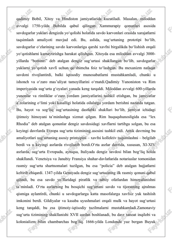 g‘liq sug‘urtasining dastlabki shakllari bo‘lib, jamiyat ichidagi ijtimoiy himoyani ta’minlashga xizmat qilgan. rim huquqshunosligida esa “lex rhodia” deb atalgan qonunlar dengiz savdosidagi xavflarni tartibga solgan, bu esa keyingi davrlarda evropa sug‘urta tizimining asosini tashkil etdi. antik davrning bu amaliyotlari sug‘urtaning asosiy printsipini – xavfni kollektiv taqsimlashni – belgilab berdi va u keyingi asrlarda rivojlanib bordi.o‘rta asrlar davrida, xususan, xi-xiv asrlarda, sug‘urta evropada, ayniqsa, italiyada dengiz savdosi bilan bog‘liq holda shakllandi. venetsiya va janubiy fransiya shahar-davlatlarida notariuslar tomonidan rasmiy sug‘urta shartnomalari tuzilgan, bu esa “policia” deb atalgan hujjatlarni keltirib chiqardi. 1347-yilda genuyada dengiz sug‘urtasining ilk rasmiy qonuni qabul qilindi, bu esa savdo yo‘llaridagi piratlik va tabiiy ofatlardan himoyalanishni ta’minladi. o‘rta asrlarning bu bosqichi sug‘urtani savdo va tijoratning ajralmas qismiga aylantirdi, chunki u savdogarlarga katta masofalarga xavfsiz yuk tashiish imkonini berdi. gildiyalar va kasaba uyushmalari orqali mulk va hayot sug‘urtasi keng tarqaldi, bu esa ijtimoiy-iqtisodiy tuzilmalarni mustahkamladi.zamonaviy sug‘urta tizimining shakllanishi xvii asrdan …