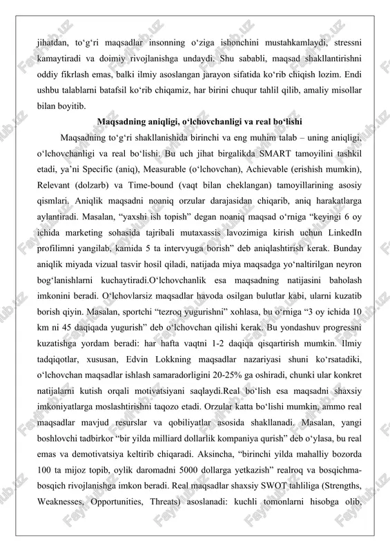 borish qiyin. masalan, sportchi “tezroq yugurishni” xohlasa, bu o‘rniga “3 oy ichida 10 km ni 45 daqiqada yugurish” deb o‘lchovchan qilishi kerak. bu yondashuv progressni kuzatishga yordam beradi: har hafta vaqtni 1-2 daqiqa qisqartirish mumkin. ilmiy tadqiqotlar, xususan, edvin lokkning maqsadlar nazariyasi shuni ko‘rsatadiki, o‘lchovchan maqsadlar ishlash samaradorligini 20-25% ga oshiradi, chunki ular konkret natijalarni kutish orqali motivatsiyani saqlaydi.real bo‘lish esa maqsadni shaxsiy imkoniyatlarga moslashtirishni taqozo etadi. orzular katta bo‘lishi mumkin, ammo real maqsadlar mavjud resurslar va qobiliyatlar asosida shakllanadi. masalan, yangi boshlovchi tadbirkor “bir yilda milliard dollarlik kompaniya qurish” deb o‘ylasa, bu real emas va demotivatsiya keltirib chiqaradi. aksincha, “birinchi yilda mahalliy bozorda 100 ta mijoz topib, oylik daromadni 5000 dollarga yetkazish” realroq va bosqichma-bosqich rivojlanishga imkon beradi. real maqsadlar shaxsiy swot tahliliga (strengths, weaknesses, opportunities, threats) asoslanadi: kuchli tomonlarni hisobga olib, zaifliklarni bartaraf etish kerak. chuqur tahlilda, real maqsadlar psixologik jihatdan muhim, chunki ular muvaffaqiyatsizlikdan qo‘rqinchni kamaytiradi va …